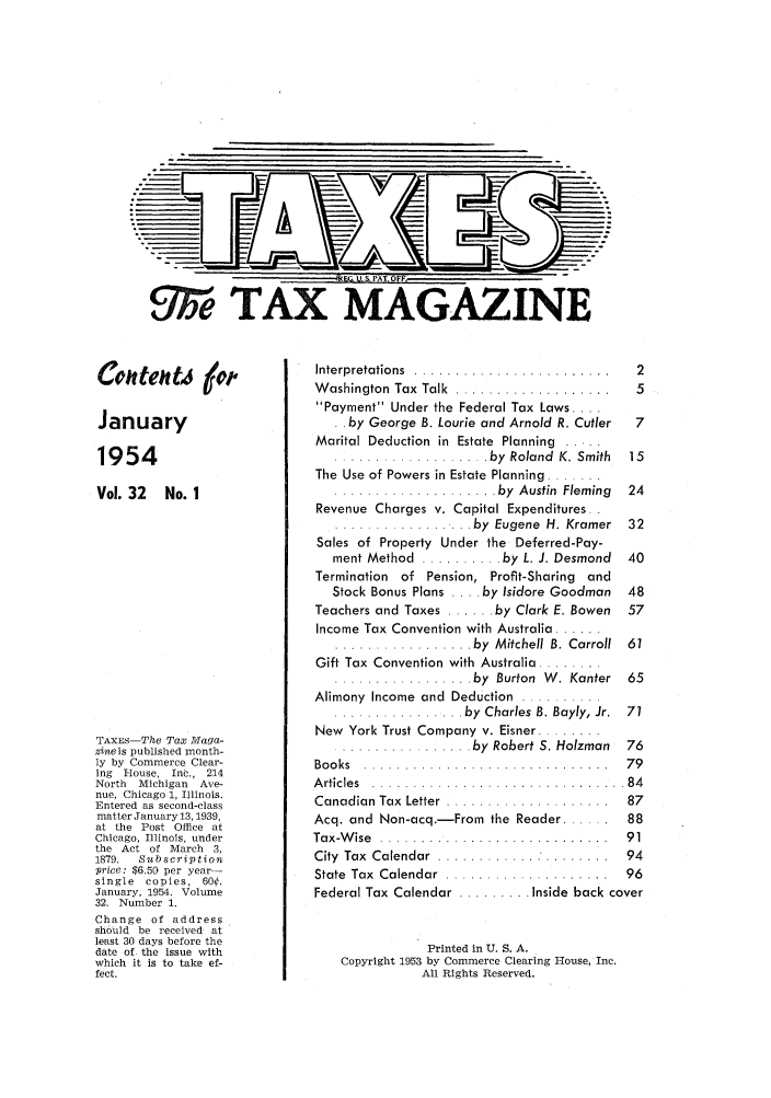 handle is hein.journals/taxtm32 and id is 1 raw text is: 1--- 4Ti ..&ATF
UT~eTAXMAGAZITNE

Cohteht4 6#
January
1954
Vol. 32 No. 1
TAXES-The Tax Maga-
zineis published month-
ly by Commerce Clear-
ing Rouse, Inc., 214
North  Michigan   Ave-
nue, Chicago 1, Illinois.
Entered as second-class
matter January 13, 1939,
at the Post Office at
Chicago, Illinois, under
the Act of March 3,
1879.  Subscription
price: $6.50 per year-
single copies, 60¢.
January, 1954. Volume
32. Number 1.
Change of address
should be received at
least 30 days before the
date of the issue with
which it is to take ef-
fect.

Interpretations ...........................  2
W ashington  Tax  Talk .. ...................  5
Payment Under the Federal Tax Laws ....
. . by George B. Lourie and Arnold R. Cutler  7
Marital Deduction  in  Estate  Planning  ..
..... ....... .... . by  Roland  K. Smith  15
The Use of Powers in Estate Planning .......
.................... by  Austin  Fleming  24
Revenue Charges v. Capital Expenditures.
................ .by  Eugene  H. Kramer  32
Sales of Property Under the Deferred-Pay-
ment Method  .......... by L. J. Desmond  40
Termination of Pension, Profit-Sharing and
Stock Bonus Plans .... by Isidore Goodman 48
Teachers and Taxes ...... by Clark E. Bowen 57
Income Tax Convention with Australia ......
................. by  M itchell  B. Carroll  61
Gift Tax Convention with Australia ........
................. by  Burton  W . Kanter  65
Alimony  Income and  Deduction  ..........
............ by  Charles B. Bayly, Jr.  71
New  York Trust Company v. Eisner ........
................. by  Robert S. Holzman  76
Books .. ..............................  79
A rticles  . .. .. . .. . .. . .. . ....... .. .. .. .. . 84
Canadian Tax  Letter  .................. .  87
Acq. and Non-acq.-From the Reader ...... 88
Tax-W ise  .. ............................  91
City  Tax  Calendar  ............. ........  94
State  Tax  Calendar  ....................  96
Federal Tax Calendar ......... Inside back cover
Printed in U. S. A.
Copyright 1953 by Commerce Clearing House, Inc.
All Rights Reserved.


