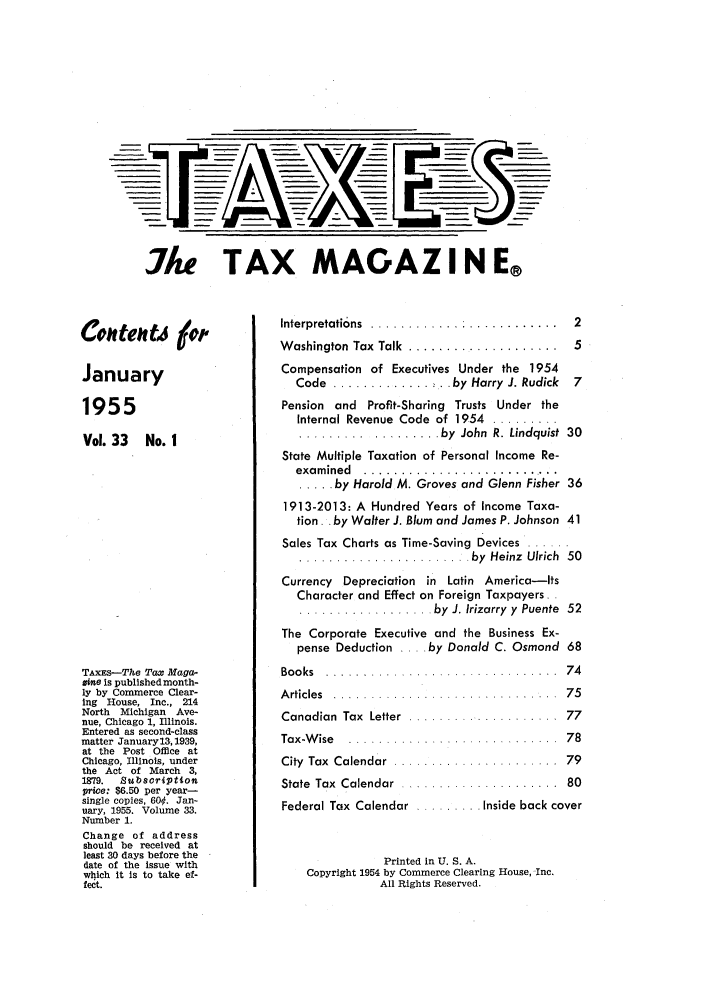 handle is hein.journals/taxtm33 and id is 1 raw text is: I/ke TAX MAGAZI N E®

Colltelltj #
January
1955
Vol. 33 No. I
TAXEs-The Tax Maga-
Zine is published month-
ly by Commerce Clear-
ing House, Inc., 214
North  Michigan  Ave-
nue, Chicago 1, Illinois.
Entered as second-class
matter January13,1939,
at the Post Office at
Chicago, Illinois, under
the Act of March 3,
1879.  Subscription
price: $6.50 per year-
single copies, 600. Jan-
uary, 1955. Volume 33.
Number 1.
Change of address
should be received at
least 30 days before the
date of the issue with
which it Is to take ef-
fect.

Interpretations  ............ : ............  2
Washington Tax Talk ......................  5
Compensation of Executives Under the 1954
Code  ...... ....... . by Harry J. Rudick  7
Pension and Profit-Sharing Trusts Under the
Internal Revenue  Code  of 1954  .........
................. by  John  R. Lindquist  30
State Multiple Taxation of Personal Income Re-
exam ined  ...........................
..... by Harold M. Groves and Glenn Fisher 36
1913-2013: A Hundred Years of Income Taxa-
tion. . by Walter J. Blum and James P. Johnson 41
Sales Tax Charts as Time-Saving Devices  ......
.............I.......... by  Heinz  Ulrich  50
Currency Depreciation in Latin America-ts
Character and Effect on Foreign Taxpayers.
.................. by  J. Irizarry  y  Puente  52
The Corporate Executive and the Business Ex-
pense Deduction .... by Donald C. Osmond 68
Bo o ks  . . . . . . . . . . . . . . . . . . . . . . . . . . . . . . .  7 4
A rticles  .......  .................... .  75
Canadian  Tax  Letter  ................... .  77
Tax-W ise  .......  .............  ..... .  78
City  Tax  Calendar  ................. .....  79
State  Tax  Calendar  .....................  80
Federal Tax Calendar  ......... Inside back cover
Printed in U. S. A.
Copyright 1954 by Commerce Clearing House, Inc.
All Rights Reserved.


