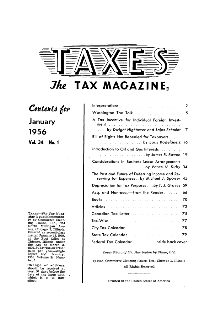 handle is hein.journals/taxtm34 and id is 1 raw text is: 12

Ake TAX MAGAZI N E®

Con ten tj
January
1956
Vol. 34 No. 1
TAXES--The Tax Maga.-
zine Is published month-
ly by Commerce Clear-
ing House, Inc., 214
North  Michigan   Ave-
nue, Chicago 1, Illinois.
Entered as second-class
matter January 13,1939,
at the Post Office at
Chicago, Illinois, under
the Act of March 3,
1879. Subscription price:
$6.50 per year-single
copies, 60.  January,
1956. Volume 34. Num-
ber 1.
Change of address
should be received at
least 30 days before the
date of the issue with
which  it is to take
effect.

Interpretations  ................. . . . .  2
Washington  Tax  Talk ....................  5
A Tax Incentive for Individual Foreign Invest-
m e n t  . . . . . . . . . . . . . . . . . . . . . . . . . . . . . .
.... by Dwight Hightower and Lajos Schmidt 7
Bill of Rights Not Repealed for Taxpayers .....
................... by  Boris  Kostelanetz  16
Introduction to  Oil and  Gas Interests .........
............... by    James R. Rowen  19
Considerations in Business Lease Arrangements
.................... by  Vance  N. 'Kirby  34
The Past and Future of Deferring Income and Re-
serving for Expenses. .by Michael J. Sporrer 45
Depreciation for Tax Purposes ... by T. J. Graves 59
Acq. and Non-acq.-From the Reader ....... 66
Bo o ks  . . . ... . . . . . . . . . . . . . . . . . . . ... . . . .  7 0
A rticle s  . . . . . . . . . . . . . . . . . . . . . . . . . . . . . .  7 2
Canadian  Tax  Letter .....................  75
Tax-W ise  .... * .........................  77
City  Tax  Calendar .......................  78
State  Tax  Calendar ......................  79
Federal Tax Calendar  .... Inside back cover
Cover Photo of Mr. Harrington by Chase, Ltd.
D 1955, Commerce Clearing House, Inc., Chicago 1, Illinois
All Rights Reserved

Printed in the United States of America

TA -



