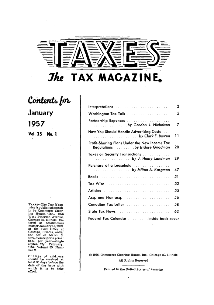 handle is hein.journals/taxtm35 and id is 1 raw text is: Ae TAX MAGAZIN Ee

January
1957
Vol.35 No. I
TAXES-The Tax Maga-
zine Is published month-
ly by Commerce Clear-
ing House, 'Inc., 4025
West Peterson Avenue,
Chicago 30, Illinois. En-
tered  as  second-class
matter January13,1939,
at the Post Office at
Chicago, Illinois, under
the Act of March 3,
1879. Subscription price:
$7.50 per year-single
copies, 750. February,
1957. Volume 35. Num-
ber 2.
Change of address
should be received at
least 30 days before the
date of the issue with
which  it is to take
effect.

Interpretations   .......................
W ashington  Tax  Talk  ...................
Partnership  Expenses  ...................
............... by  Gordon  J. Nicholson
How You Should Handle Advertising Costs ....
.................... by  Clark  E. Bowen
Profit-Sharing Plans Under the New Income Tax
Regulations ......... by Isidore Goodman
Taxes on Security  Transactions  ............
................. by  J. Henry  Landman
Purchase  of a  Leasehold  ................
................. by  Milton  A. Kargman

Bo o ks  . . . . . . . . . . . . . . .
Tax-W ise  .............
Articles  .............
Acq. and  Non-acq ......
Canadian Tax Letter .....
State Tax  News  ........
Federal Tax Calendar ...

47

. . . . . . . . . . . . . . .  5 1
. . . . . . . . . . . . . . .  5 2
. . . . . . . . . . . . . . .  5 5
. . . . . . . . . . . . . . .  5 6
. . . . . . . . . . . . . . .  5 8
 . . . . . . . .  6 2
Inside back cover

C 1956, Commerce Clearing House, Inc., Chicago 30, Illinois
All Rights Reserved
Printed In the United States of America


