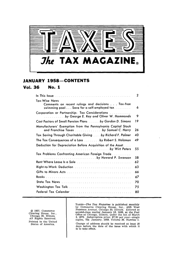 handle is hein.journals/taxtm36 and id is 1 raw text is: JANUARY 1958-CONTENTS
Vol. 36  No. 1

In  This  Issue  .... .......................................  2
Tpx-Wise News
Comments on recent rulings and decisions . . . Tax-free
swimming pool ... Save for a self-employed tax ........  6
Corporation  or Partnership:  Tax  Considerations  ...........
........... by George E. Ray and Oliver W. Hammonds  9
Cost Factors of Small Pension Plans ...... by Gordon D. Simons  19
Manufacturers' Exemption from the Pennsylvania Capital Stock
and Franchise Taxes ............. by Samuel C. Harry  26
Tax Saving Through Charitable Giving .... by Richard F. Palmer 40
The Tax Consequences of a Loss ........ by Robert S. Holzman  49
Deduction for Depreciation Before Acquisition of the Asset ....
..................  ....... ... .... .. by  W irt  Peters  55
Tax Problems Confronting American Foreign Trade ..........
..................I........ by  Howard  P. Swanson  58
Rent Where Lease Is a Sale .............................. 62
Right-to-W ork  Deduction  .............................  63
G ifts  to  M inors  A cts  ... .............. ...............  66
Boo ks  .. . . . . .. .. . . . ... . . .. . .. .. . ..... .. .. . .. .. . . ..  67
State  Tax  N ew s  ....................................  70
W ashington  Tax  Talk  .................. ............ .  75
Federal  Tax  Calendar  ...............................  80
TAXEs-The Tax Magazine Is published monthly
by Commerce Clearing House, Inc., 4025 West
(D 1957, Commerce        Peterson Avenue, Chicago 30, Illinois. Entered as
Clearing House, Inc.,     second-class matter January 13, 1939, at the Post
Chicago 30, Illinois.     Office at Chicago, Illinois, under the Act of March
All Rights Reserved.      3, 1879. Sabscription price: $7.50 per year-single
Printed in the United     copies, 750. January, 1958. Volume 36. Number 1.
States of America.       Change of address should be received at least 30
days before the date of the issue with which it
is to take effect.


