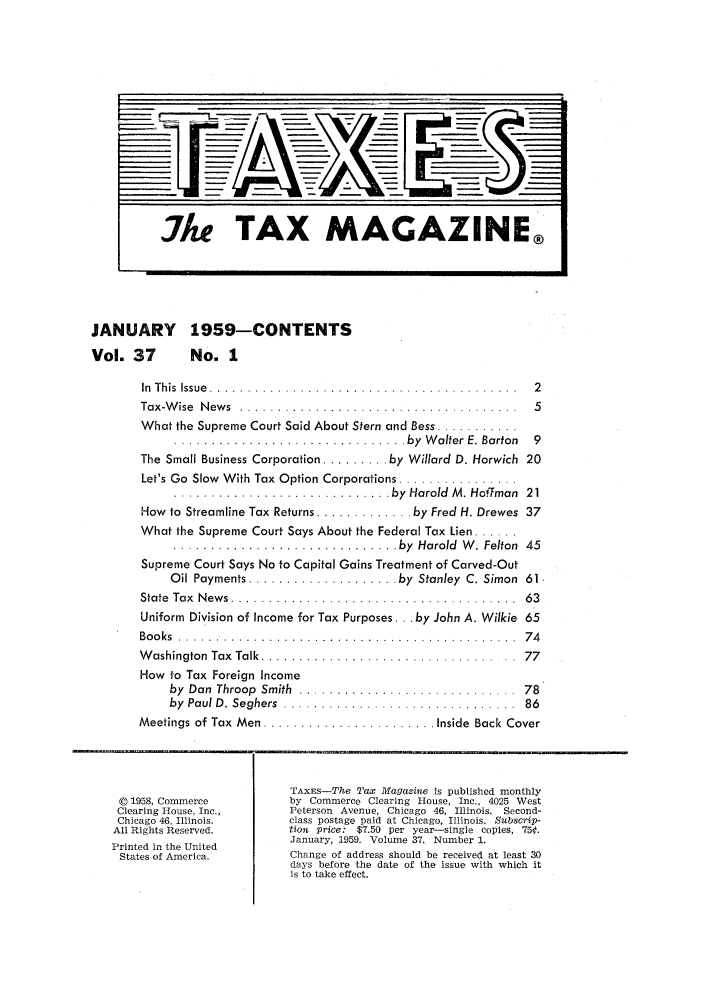 handle is hein.journals/taxtm37 and id is 1 raw text is: JANUARY 1959-CONTENTS
Vol. 37  No. 1

In  T h is  Issue  . . . . . . . . . . . . . . . . . . . . . . . . . . . . . . . . . . . . . . . . .  2
Tax-Wise News ........................................ 5
What the Supreme Court Said About Stern and Bess ...........
............................... by  W alter  E. Barton  9
The Small Business Corporation ......... by Willard D. Horwich 20
Let's Go Slow  With Tax Option Corporations ................
............................. by  Harold  M . Hoffman  21
How  to Streamline Tax Returns ............. by Fred H. Drewes  37
What the Supreme Court Says About the Federal Tax Lien ......
.............................. by  Harold  W . Felton  45
Supreme Court Says No to Capital Gains Treatment of Carved-Out
Oil Payments .................... by  Stanley  C. Simon  61,
State Tax News ........................................ 63
Uniform Division of Income for Tax Purposes ... by John A. Wilkie 65
B o o ks  . . . . . . . . . . . . . . . . . . . . . . . . . . . . . . . . . . . . . . . . . . . . .  7 4
W ashington  Tax  Talk ............................... ..  77
How to Tax Foreign Income
by  Dan  Throop  Smith  .... ..........................  78
by Paul D. Seghers ................................. 86
Meetings of Tax  Men ....................... Inside  Back Cover
TAXES-The Tax Magazine is published monthly
© 1958, Commerce       by Commerce Clearing House, Inc., 4025 West
Clearing House, Inc.,  Peterson  Avenue, Chicago 46, Illinois.  Second-
Chicago 46, Illinois.  class postage paid at Chicago, Illinois. Subscrip-
All Rights Reserved.    tion  price:  $7.50 per year-single  copies, 75¢.
Printed in the United   January, 1959. Volume 37. Number 1.
States of America.     Change of address should be received at least 30
days before the date of the issue with which it
is to take effect.


