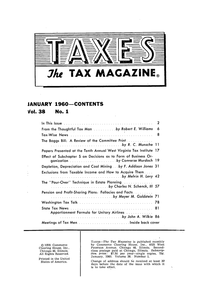 handle is hein.journals/taxtm38 and id is 1 raw text is: JANUARY 1960-CONTENTS
Vol. 38      No. 1
In  T h is  Issu e  . . . . . . . . . . . . . . . . . . . . . . . . . . . . . . . . . . . . . . . .  2
From the Thoughtful Tax Man .......... by Robert E. Williams 6
Tax-W ise  N ew s  ................ . .... ...........  8
The  Boggs Bill:  A  Review  of the  Committee  Print ............
...... ...I...... ................ . by  R .  C .  M unsche  11
Papers Presented at the Tenth Annual-West Virginia Tax Institute 17
Effect of Subchapter S on Decisions as to Form of Business Or-
ganization  ..................... by  Converse  Murdoch  19
Depletion, Depreciation and Coal Mining... by F. Addison Jones 31
Exclusions from Taxable Income and How to Acquire Them ....
............................... by Melvin H. Levy  42
The  Pour-Over  Technique  in  Estate  Planning ..............
.......................... by  Charles  N. Schenck,  III  57
Pension and  Profit-Sharing  Plans: Fallacies and  Facts .........
............................ by  M eyer  M .  Goldstein  71
W ashington  Tax  Talk  ............. ....................  78
State  Tax  N ew s  ...... ..... ...................  81
Apportionment Formula  for Unitary  Airlines  ............
............................ by  John  A .  W ilkie  86
Meetings of Tax  Men  ....................... Inside  back cover
TAxES-The Tax Magazine is published monthly
D 1959, Commerce       by Commerce Clearing House, Inc., 4025 West
Clearing House, Inc.,   Peterson  Avenue. Chicago  46, Illinois.  Second-
Chicago 46, Illinois.   class postage paid at Chicago, Illinois. Subscrip-
All Rights Reserved.    tion  price:  $7.50  per year-single  copies, 750.
January, 1960. Volume 38.. Number 1.
Printed In the United
States of America.     Change of address should be receivedat least 30
days before the date of the issue with which it
is to take effect.

Ate TAX MAGAZINE®



