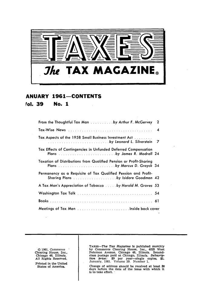 handle is hein.journals/taxtm39 and id is 1 raw text is: ANUARY 1961-CONTENTS
Fol. 39  No. 1

From the Thoughtful Tax Man .......... by Arthur F. McGervey  2
Tax-W ise  News .. .....................................     4
Tax Aspects of the 1958 Small Business Investment Act ........
........................... by    Leonard  L.  Silverstein  7
Tax Effects of Contingencies in Unfunded Deferred Compensation
Plans  ......................... by   James  R. Modrall  24
Taxation of Distributions from Qualified Pension or Profit-Sharing
Plans  ......................... by   Marcus  D. Grayck  34
Permanency as a Requisite of Tax Qualified Pension and Profit-
Sharing  Plans  ................... by  Isidore  Goodman  42
A Tax Man's Appreciation of Tobacco ..... by Harold M. Groves 53
Washington Tax Talk .................................. 54
B o o ks  . . . . . . . . . . . . . . . . . . . . . . . . . . . . . . . . . . . . . . . . . . . . .  6 1
Meetings of Tax  Men  ....................... Inside  back cover
TAXES-The Tax Magazine is published monthly
© 1961, Commerce          by Commerce Clearing House, Inc., 4025 West
Clearing House, Inc.,       Peterson Avenue, Chicago 46, Illinois. Second-
Chicago 46, Illinois.      class postage paid at Chicago, Illinois. Subscrip-
All Rights Reserved.        tion Price: $9 per year-single copies, $1.
Printed In the United       January, 1961. Volume 39. Number 1.
States of America.         Change of address should be received at least 30
days before the date of the issue with which it
is to take effect.


