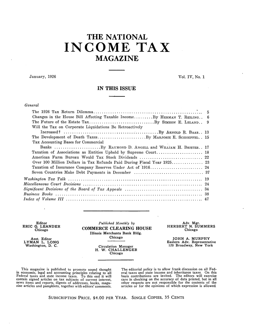 handle is hein.journals/taxtm4 and id is 1 raw text is: THE NATIONAL
INCOME TAX
MAGAZINE

January, 1926

Vol. IV, No. 1

IN THIS ISSUE

General
The 1926 Tax Return Dilemma..............................................
Changes in the House Bill Affecting Taxable Income ......... By HERMAN T. REILING..
The Future of the Estate Tax ............................... By SIMEON E. LELAND..
Will the Tax on Corporate Liquidations Be Retroactively
Increased? .......................................... By ARNOLD R. BAAR..
The Development of Death Taxes ....................... By MARJORIE E. SCHOEFFEL..
Tax Accounting Bases for Commercial
Banks ...................... By RAYMOND D. ANGELL and WILLIAM H. BRISTER..
Taxation of Associations as Entities Upheld by Supreme Court ......................
American Farm Bureau Would Tax Stock Dividends ..............................
Over 100 Million Dollars in Tax Refunds Paid During Fiscal Year 1925 ...............
Taxation of Insurance Company Reserves Under Act of 1916 .........................
Seven Countries Make Debt Payments in December .................................
W ashington  Tax  Talk  ................................................................
M iscellaneous  Court  D ecisions  .........................................................
Significant Decisions of  the Board  of  Tax  Appeals  .....................................
B usiness  B ooks  ......................................................................
Index  of  V olum e  III  .................................................................

Editor
ERIC G. LEANDER
Chicago
Asst. Editor
LYMAN L. LONG
Washington, D. C.

Published Monthly by
COMMERCE CLEARING HOUSE
Illinois Merchants Bank Bldg.
Chicago
Circulation Manager
H. W. CHALLENGER
Chicago

Adv. Mgr.
HERBERT N. SUMMERS
Chicago
JOHN A. MURPHY
Eastern Adv. Representative
120 Broadway, New York

This magazine is published to promote sound thought
in economic, legal and accounting principles relating to all
Federal taxes and state income taxes. To this end it will
contain signed articles on tax subjects of current interest,
news items and reports, digests of addresses, books, maga-
zine articles and pamphlets, together with editors' comments.

The editorial policy is to allow frank discussion on all Fed-
eral taxes and state income and inheritance taxes. On this
basis contributions are invited. The editors will exercise
care in checking on the accuracy of data printed, but in all
other respects are not responsible for the contents of the
articles or for the opinions of which expression is allowed

SUBSCRIPTION PRICE, $4.00 PER YEAR. SINGLE COPIES, 35 CENTS



