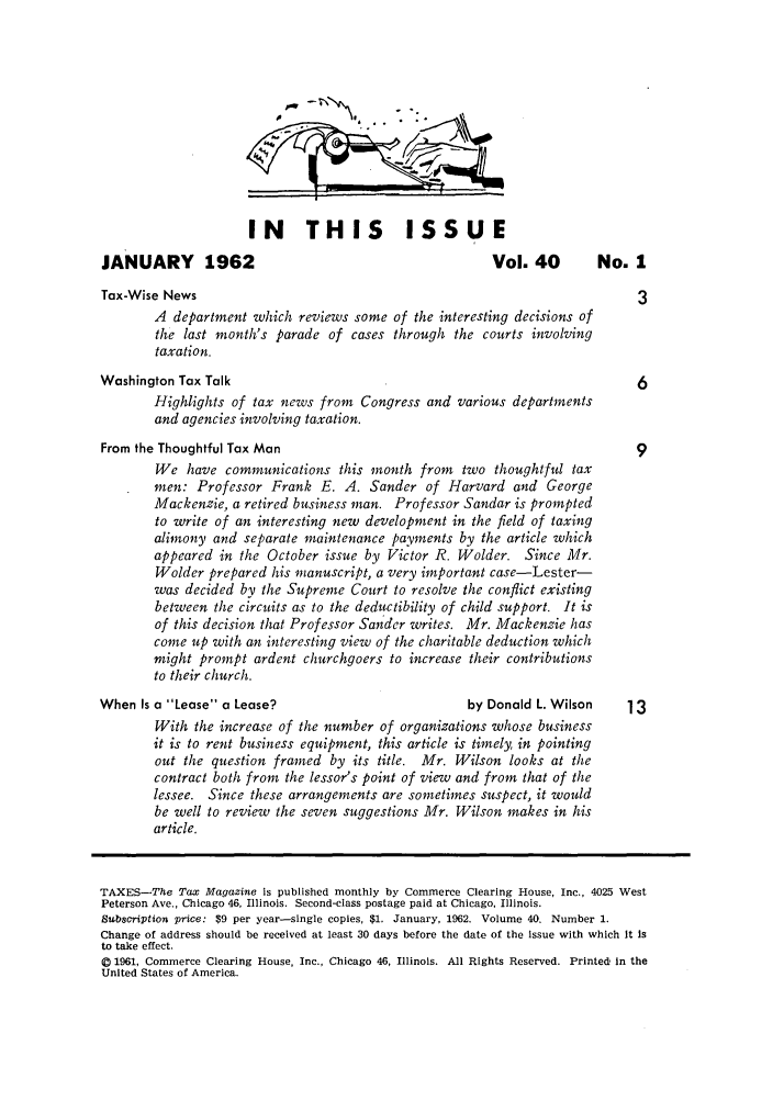 handle is hein.journals/taxtm40 and id is 1 raw text is: IN THIS ISSUE

JANUARY 1962

Vol. 40  No. 1

Tax-Wise News                                                                  3
A department which reviews some of the interesting decisions of
the last month's parade of cases through the courts involving
taxation.
Washington Tax Talk                                                            6
Highlights of tax news from Congress and various departments
and agencies involving taxation.
From the Thoughtful Tax Man                                                    9
We have communications this month from two thoughtful tax
men: Professor Frank E. A. Sander of Harvard and George
Mackenzie, a retired business man. Professor Sandar is prompted
to write of an interesting new development in the field of taxing
alimony and separate maintenance payments by the article which
appeared in the October issue by Victor R. Wolder. Since Mr.
Wolder prepared his manuscript, a very important case-Lester-
was decided by the Supreme Court to resolve the conflict existing
between the circuits as to the deductibility of child support. It is
of this decision that Professor Sander writes. Mr. Mackenzie has
come up with an interesting view of the charitable deduction which
might prompt ardent churchgoers to increase their contributions
to their church.
When Is a Lease a Lease?                            by Donald L. Wilson     13
With the increase of the number of organizations whose business
it is to rent business equipment, this article is timely, in pointing
out the question framed by its title. Mr. Wilson looks at the
contract both front the lessor's point of view and from that of the
lessee. Since these arrangements are sometimes suspect, it would
be well to review the seven suggestions Mr. Wilson makes in his
article.
TAXES-The Tax Magazine is published monthly by Commerce Clearing House, Inc., 4025 West
Peterson Ave., Chicago 46, Illinois. Second-class postage paid at Chicago, Illinois.
Subscription price: $9 per year-single copies, $1. January, 1962. Volume 40. Number 1.
Change of address should be received at least 30 days before the date of the issue with which It is
to take effect.
© 1961, Commerce Clearing House, Inc., Chicago 46, Illinois. All Rights Reserved. Printed, In the
United States of America.


