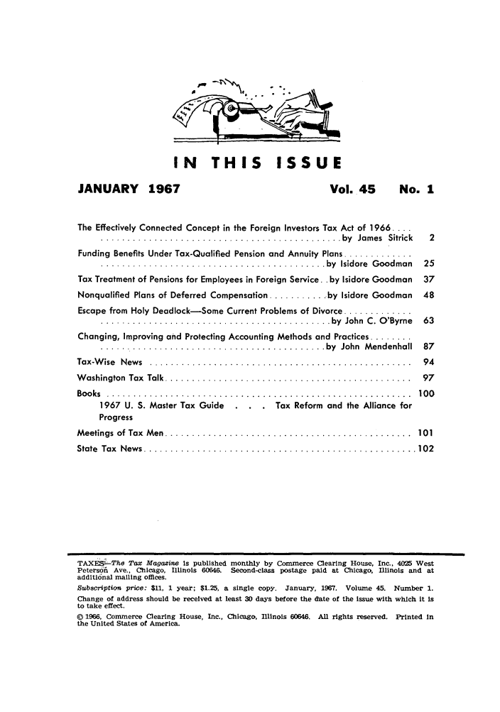 handle is hein.journals/taxtm45 and id is 1 raw text is: IN THIS ISSUE

JANUARY      1967                               Vol. 45      No. 1
The Effectively Connected Concept in the Foreign Investors Tax Act of 1966 ....
. ............... ................ ..... ........ by  Jam es  Sitrick  2
Funding Benefits Under Tax-Qualified Pension and Annuity Plans .............
.......................................... by  Isidore  G oodman  25
Tax Treatment of Pensions for Employees in Foreign Service. .by Isidore Goodman 37
Nonqualified Plans of Deferred Compensation ........... by Isidore Goodman 48
Escape from Holy Deadlock-Some Current Problems of Divorce .............
........................................... by  John  C .  O 'Byrne  63
Changing, Improving and Protecting Accounting Methods and Practices ........
.......  .................................. by  John  Mendenhall  87
Tax-W ise  N ew s  . ................................................  94
W ashington  Tax  Talk  ..............................................  97
Bo o ks  . . . . . . . . . . . . . . . . . . . . . . . . . . . . . . . . . . . . . . . . . . . . . .. . . . . . . . . . .  10 0
1967 U. S. Master Tax Guide  . . . Tax Reform and the Alliance for
Progress
M eetings  of  Tax  M en  ..............................................  101
State  Tax  N ew s  ................................................... 102
TAXE'The Tax Magazine Is published monthly by Commerce Clearing House, Inc., 4025 West
Petersfi Ave., Chicago, Illinois 60646. Second-class postage paid at Chicago, Illinois and at
additional mailing offices.
Subscription price: $11, 1 year; $1.25, a single copy. January, 1967. Volume 45. Number 1.
Change of address should be received at least 30 days before the date of the Issue with which it is
to take effect.
© 1966, Commerce Clearing House, Inc., Chicago, Illinois 60646. All rights reserved. Printed In
the United States of America.


