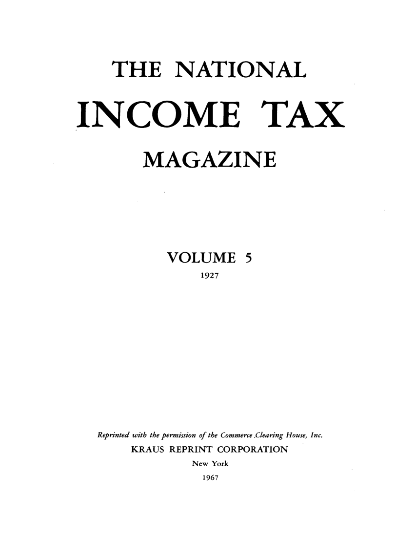 handle is hein.journals/taxtm5 and id is 1 raw text is: THE NATIONAL

INCOME TAX
MAGAZINE
VOLUME 5
1927
Reprinted with the permission of the Commerce Clearing House, Inc.
KRAUS REPRINT CORPORATION
New York
1967


