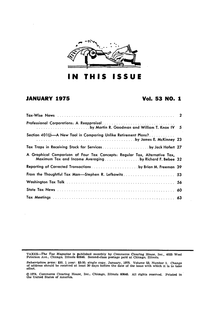 handle is hein.journals/taxtm53 and id is 1 raw text is: IN THIS ISSUE

JANUARY      1975                                   Vol. 53 NO. 1
Tax-W ise  N ew s  ................. .................................  2
.Professional  Corporations: A  Reappraisal ...............................
....................... by Martin R. Goodman and William  T. Knox  IV  5
Section 401()-A New Tool in Comparing Unlike Retirement Plans? ...........
.......................................... by  James  E. M cKinney  23
Tax Traps in  Receiving  Stock for Services .................... by Jack Hofert  27
A Graphical Comparison of Four Tax Concepts: Regular Tax, Alternative Tax,
Maximum Tax and Income Averaging ............... by Richard F. Bebee 32
Reporting of Corrected Transactions .................... by Brian M. Freeman  39
From the Thoughtful Tax Man-Stephen R. Lefkowitz ....................... 53
W ashington  Tax  Talk  ..............................................  56
State  Tax  N ew s  . .................................................  60
Tax  M eetings  .................. ........................ ..........  63
TAXES-The Tax Magazine is published monthly by Commerce Clearing House, Inc., 4025 West
Peterson Ave., Chicago, Illinois 60646. Second-class postage paid at Chicago, Illinois.
Subscription price: $20, 1 year: $3.00, single copy, January, 1975. Volume 53, Number 1. Change
of address should be received at least 30 days before the date of the issue with which it is to take
effect.
© 1974, Commerce Clearing House, Inc., Chicago, Illinois 60646. All rights reserved. Printed in
the United States of America.


