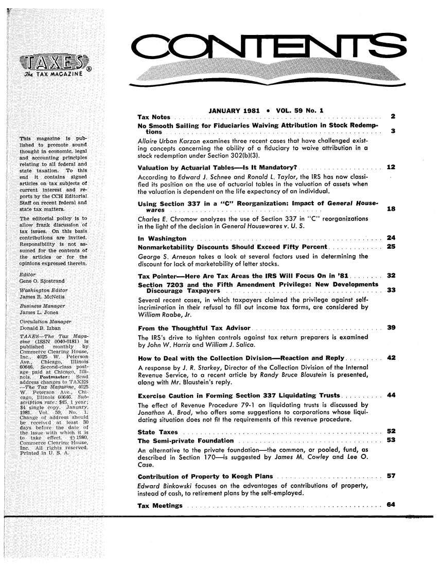 handle is hein.journals/taxtm59 and id is 1 raw text is: aGNFFE

.T/L TAX MAGAZINE
This  magazlne   is pub-
lished to promote sound
thought in economic, legal
and accounting principles
relating to all federal and
state taxation.  To this
end  it contains   signed
articles on tax subjects of
current interest and re-
ports by the CCII Editorial
Staff on recent federal and
state tax matters.
The editorial policy Is to
allow frank discussion of
tax issues. On this basis
contributions are invited.
Responsibility is not as-
sumed for the contents of
the articles or for the
opinions expressed therein.
Editor
Gene 0. Sjostrand
Washingtoa Editor
James R. lcNelis
Business Manager
James L. Jones
Circulation Manager
Donald B. Izban
TAAE)h--The Tax Maga-
zie (ISSN   0040-0181) is
published   monthly    by
Commerce Clearing House,
Inc., 4025  W. Peterson
Ave_    Chicago,  Illinois
60646.  Second-class post-
age paid at Chicago, Illi-
nois.  Postmaster: Send
address changes to TAXES
-The Tax Magazine, 4025
W. Peterson    Ave.  Chi
cago, Illinois 60646  Seb-
scripltion rate: $45, 1 year;
$4 single copy. January,
1981. Vol. 59, No.     1.
Change of address should
be received  at least 30
days before the date of
the issue with which it is
to  take  effect.  jl 1980,
Commerce Clearing House,
Inc. All rights reserved.
Printed in U. S. A.

~TS

JANUARY 1981 * VOL. 59 No. 1
T a x   N o te s  . . . . . . . . . . . . . . . . . . . . . . . . . . . . . . . . . . . . . . . . . . . . . . . . .  2
No Smooth Sailing for Fiduciaries Waiving Attribution in Stock Redemp-
t io n s   . . . . . . . . . . . . . . . . . . . . . . . . . . . . . . . . . . . . . . . . . . . . . . . . . . .  3
Allaire Urban Karzon examines three recent cases that have challenged exist-
ing concepts concerning the ability of a fiduciary to waive attribution in a
stock redemption under Section 302(b)(3).
Valuation by Actuarial Tables-is It Mandatory? .................... 12
According to Edward J. Schnee and Ronald L. Taylor, the IRS has now classi-
fied its position on the use of actuarial tables in the valuation of assets when
the valuation is dependent on the life expectancy of an individual.
Using Section 337 in a C Reorganization: Impact of General House-
w a re s  . . . . . . . . . . . . . . . . . . . . . . . . . . . . . . . . . . . .  1 8
Charles E. Chromow analyzes the use of Section 337 in C reorganizations
in the light of the decision in General Housewares v. U. S.
In  W ashing ton  . . . . . . . . . . . . . . . . . . . . . . .. . . .. . . . . . .. . . .. .. .. .  2 4
Nonmarketability Discounts Should Exceed Fifty Percent .............. 25
George S. Arneson takes a look at several factors used in determining the
discount for lack of marketability of letter stocks.
Tax Pointer-Here Are Tax Areas the IRS Will Focus On in '81 ........ 32
Section 7203 and the Fifth Amendment Privilege: New Developments
Discourage  Taxpayers  .... .................................    33
Several recent cases, in which taxpayers claimed the privilege against self-
incrimination in their refusal to fill out income tax forms, are considered by
William Raabe, Jr.
From  the  Thoughtful Tax  Advisor ...............................  39
The IRS's drive to tighten controls against tax return preparers is examined
by John W. Harris and William J. Salica.
How to Deal with the Collection Division-Reaction and Reply ......... 42
A response by J. R. Starkey, Director of the Collection Division of the Internal
Revenue Service, to a recent article by Randy Bruce Blaustein is presented,
along with Mr. Blaustein's reply.
Exercise Caution in Forming Section 337 Liquidating Trusts ........... 44
The effect of Revenue Procedure 79-1 on liquidating trusts is discussed by
Jonathan A. Brod, who offers some suggestions to corporations whose liqui-
dating situation does not fit the requirements of this revenue procedure.
S tate  T axes  . . . . . . . . . . . . . . . . . . . . . . . . . . . . . . . . . . . . . . . . . . . . . . .  5 2
The  Sem i-private  Foundation  ..................................  53
An alternative to the private foundation-the common, or pooled, fund, as
described in Section 170-is suggested by James M. Cowley and Lee 0.
Case.
Contribution  of Property  to  Keogh  Plans  .........................  57
Edward Binkowski focuses on the advantages of contributions of property,
instead of cash, to retirement plans by the self-employed.

Tax  M eetings  .. ....................................... .....  64


