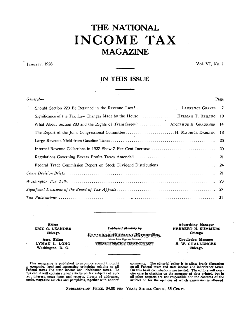 handle is hein.journals/taxtm6 and id is 1 raw text is: THE NATIONAL
INCOME TAX
MAGAZINE

January, 1928

Vol. VI, No. I

IN THIS ISSUE

General-                                                                                   Page
Should Section 220 Be Retained in the Revenue Law? ....................... LAURENCE GRAVES  7
Significance of the Tax Law Changes Made by the House ................... HERMAN T. REILING  10
What About Section 280 and the Rights of Trans ferees ? ............... ADOLPHUS E. GRAUPNER  14
The Report of the Joint Congressional Committee ........................ H. MAURICE DARLING  18
Large  Revenue Yield  from  Gasoline  Taxes ...................................................  20
Internal Revenue Collections in 1927 Show 7 Per Cent Increase ............................... 20
Regulations Governing  Excess Profits Taxes Amended  .......................................  21
Federal Trade Commission Report on Stock Dividend Distributions ........................... 24
C ourt  D ecision  B riefs  .........................................................................  21
W ashington  T ax  T alk  ........................................................................  23
Significant Decisions of the Board  of  Tax  Appeals ................................................  27
Tax  P ublications  ......................... ....... ...........................................  31

Editor
ERIC G. LEANDER
Chicago
Asst. Editor
LYMAN L. LONG
Washington. D. C.

Published Monthly by
LOOSc Lw~ Srngv~cz DhvlsboNa

Advertising Manager
HERBERT N. SUMMERS
Chicago
Circulation Manager
H. W. CHALLENGER
. Chicago

This magazine is published to promote sound thought
in economic, legal and accounting principles relating to all
Federal taxes and state income and inheritance taxes. To
this end it will contain signed articles on tax subjects of cur-
rent interest, news items and reports, digests of addresses,
books, magazine articles and pamphlets, together with editors'
SUBSCRIpTioN PRIcE, $4.00 PR

comments. The editorial policy is' to allow frank discussion
on all Federal taxes and state income and inheritance taxes.
On this basis contributions are invited. The editors will exer-
cise care in checking on the accuracy of data printed, but in
all other respects are not responsible for the contents of the
articles or for the opinions of which expression is allowed.
YEAR; SINGLE CoPIES, 35 CENTS.


