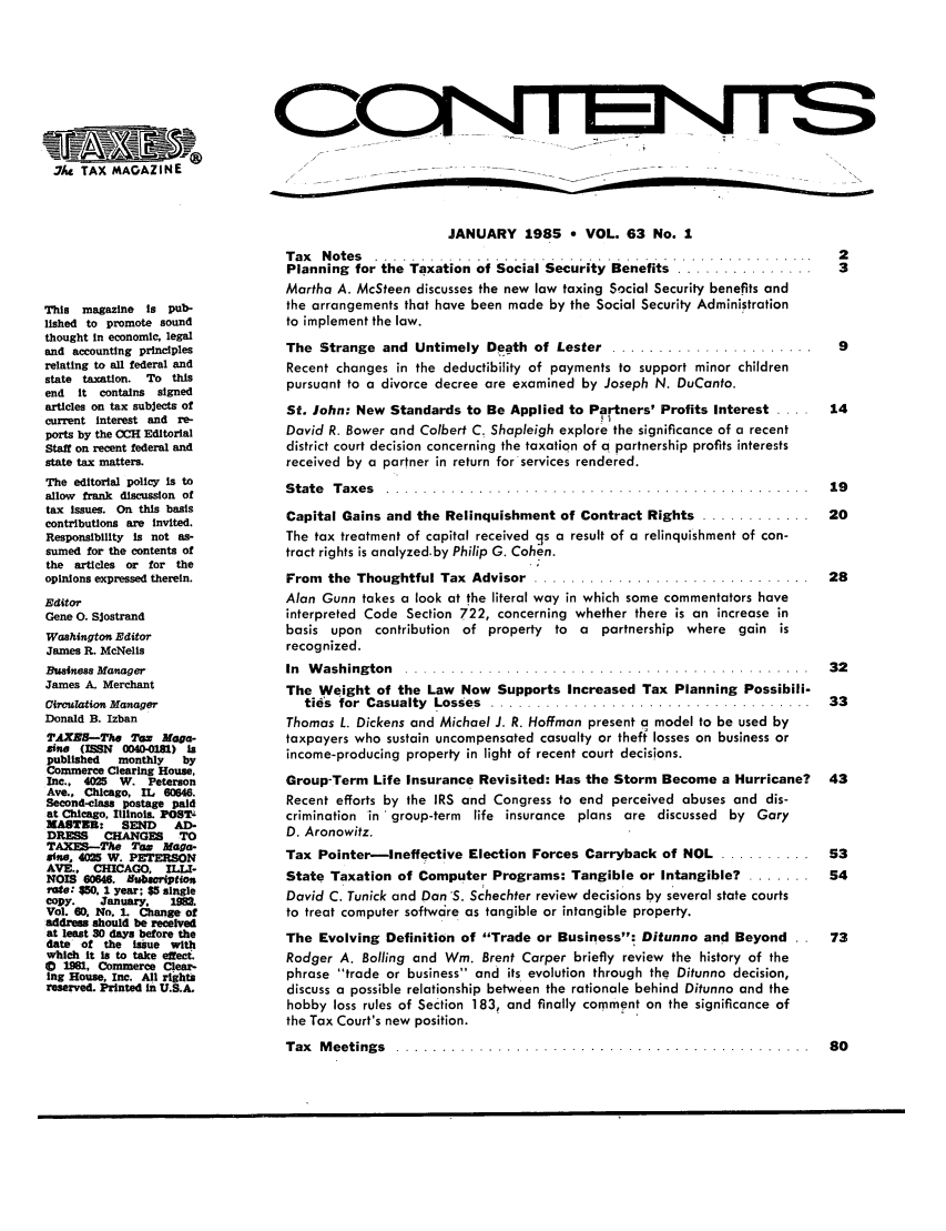 handle is hein.journals/taxtm63 and id is 1 raw text is: .7Iic TAX MAGAZINE
This magazine    is pub-
lished to promote sound
thought in economic, legal
and accounting principles
relating to all federal and
state taxation. To this
end  it contains  signed
articles on tax subjects of
current interest and re-
ports by the (OH Editorial
Staff on recent federal and
state tax matters.
The editorial policy Is to
allow frank discussion of
tax issues. On this basis
contributions are invited.
Responsibility Is not as-
sumed for the contents of
the articles or for the
opinions expressed therein.
Editor
Gene 0. SJostrand
Washington Editor
James R. McNells
Businss Manager
James A. Merchant
Circudation Manager
Donald B. Izban
T'AXEH--The Tam Maga-
me (ISSN 0040-0181) Is
published   monthly   by
Commerce Clearing House,
Inc.. 4025 W. Peterson
Ave., Chicago, IL 60646.
Second-class postage paid
at Chicago, Illinois. POSTV
NAST R:     SEND     AD-
DRESS    CHANGES     TO
TAXES-Tw Tow Maga-
sife, 4025 W. PETERSON
AVE.. CHICAGO, ILW-
NOIS 60646. Subwription
ote: 50, 1 year: $5 single
copy.    January.   1W.
Vol. 60. No. 1. Change of
address should be received
at least 30 days before the
date of the issue with
which it is to take effeC
S1961, Commerce Clear-
Ing House, Inc. All rights
reserved. Printed in U.S.A.

JANUARY 1985 * VOL. 63 No. 1
Tax  Notes    ................................................      2
Planning for the Taxation of Social Security Benefits .................. 3
Martha A. McSteen discusses the new law taxing Social Security benefits and
the arrangements that have been made by the Social Security Administration
to implement the law.
The  Strange  and  Untimely  Death  of Lester  ......................  9
Recent changes in the deductibility of payments to support minor children
pursuant to a divorce decree are examined by Joseph N. DuCanto.
St. John: New Standards to Be Applied to Partners' Profits Interest ....  14
David R. Bower and Colbert C. Shapleigh explore the significance of a recent
district court decision concerning the taxation of a partnership profits interests
received by a partner in return for services rendered.
State Taxes ...................................................... 19
Capital Gains and the Relinquishment of Contract Rights ............... 20
The tax treatment of capital received cs a result of a relinquishment of con-
tract rights is analyzed.by Philip G. Cohen.
From  the  Thoughtful Tax  Advisor  ..............................  28
Alan Gunn takes a look at the literal way in which some commentators have
interpreted Code Section 722, concerning whether there is an increase in
basis upon contribution of property to a partnership where gain is
recognized.
In  W ashing ton  . . . .. .. .. .. .. .. .. . . .. . . . . .. .. .. . . . . .. .. . . .. .  3 2
The Weight of the Law Now Supports Increased Tax Planning Possibili-
ties  for  Casualty  Losses  ...................................  33
Thomas L. Dickens and Michael J. R. Hoffman present a model to be used by
taxpayers who sustain uncompensated casualty or theft losses on business or
income-producing property in light of recent court decisions.
Group-Term Life Insurance Revisited: Has the Storm Become a Hurricane? 43
Recent efforts by the IRS and Congress to end perceived abuses and dis-
crimination in 'group-term life insurance plans are discussed by Gary
D. Aronowitz.
Tax Pointer-Ineffective Election Forces Carryback of NOL .......... 53
State Taxation of Computer Programs: Tangible or Intangible? ........ 54
David C. Tunick and Dan S. Schechter review decisions by several state courts
to treat computer softwcre as tangible or intangible property.
The Evolving Definition of Trade or Business: Ditunno and Beyond . .  73
Rodger A. Boiling and Wmi. Brent Carper briefly review the history of the
phrase trade or business and its evolution through the Ditunno decision,
discuss a possible relationship between the rationale behind Ditunno and the
hobby loss rules of Section 183, and finally comment on the significance of
the Tax Court's new position.
Tax  M eetings  ................... .... .... ..................   8 0


