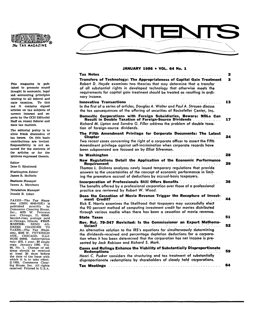 handle is hein.journals/taxtm64 and id is 1 raw text is: . 7/st TAX MAGAZINE

This magazine   is pub-
[lished to promote sound
thought in economic, legal
and accounting principles
relating to all federal and
state taxation. To this
Dnd  it contains  signed
articles on tax subjects of
current interest and re-
ports by the OCH Editorial
Staff on recent federal and
state tax matters.
The editorial policy Is to
allow frank discussion of
tax issues. On this basis
contributions are invited.
Responsibility Is not as-
sumed for the contents of
the articles or for the
)pinions expressed therein.
gditor
Gene 0. SJostrand
Washington Editor
James R. McNeilis
fsiness Manager
James A. Merchant
2irculation Manager
Donald B. Izban
TAXES-The Tax Maga-
zine (ISSN  0040-0181) is
published   monthly   by
Commerce Clearing House,
Inc., 4025 W. Peterson
Ave., Chicago, IL 60646.
Second-class postage paid
at Chicago, Illinois. POST-
MASTER:      SEND    AD-
DRESS    CHANGES      TO
TAXES-The Tax Maga-
zine, 4025 W. PETERSON
AVE., CHICAGO, ILLI-
NOIS 60646. Subscription
rate: $75. 1 year; $8 single
copy. January 1986. Vol.
64, No. 1. Change of ad-
dress should be received
at least 30 days before
the date of the issue with
which it Is to take effect.
0 1985, Commerce Clear-
Ing House, Inc. All rights
reserved. Printed in U.S.A.

JANUARY 1986 * VOL. 64 No. 1
T ax  N ote s  . . . . . . . . . . . . . . . . . . . . . . . . . . . . . . . . . . . . . . . . . . . . . . . .  2
Transfers of Technology: The Appropriateness of Capital Gain Treatment  3
Robert D. Heyde examines two theories that may determine that a transfer
of all substantial rights in developed technology that otherwise meets 'the
requirements for capital gain treatment should be treated as resulting in ordi-
nary income.
Innovative  Transactions  .. .....................................  13
In the first of a series of articles, Douglas A. Walter and Paul A. Strasen discuss
the tax consequences of the offering of securities of Rockefeller Center, Inc.
Domestic Corporations with Foreign Subsidiaries, Beware: NOLs Can
Result in Double Taxation of Foreign-Source Dividends  . .. .   17
Richard M. Lipton and Sandra G. Filler address the problem of double taxa-
tion of foreign-source dividends.
The Fifth Amendment Privilege for Corporate Documents: The Latest
Chapter  ................................................ ...  24
Two recent cases concerning the right of a corporate officer to assert the Fifth
Amendment privilege against self-incrimination when corporate records have
been subpoenaed are focused on by Elliot Silverman.
In  W ashington  ............................................    28
New Regulations Detail the Application of the Economic Performance
Requirement  ..... ................................. ...  :  ...  29
Thomas L. Dickens analyzes newly issued temporary regulations that provide
answers to the uncertainties of the concept of economic performance in limit-
ing the premature accrual of deductions by accrual-basis taxpayers.
Incorporation of Professionals Still Offers Benefits ..................  38
The benefits offered by a professional corporation over'those of a professional
practice are reviewed by Robert W. Wood.
Does the Cessation of Movie Revenue Trigger the Recapture of Invest-
ment  Credit?  ... ..................................... . ...  44
Rick E. Norris examines the likelihood that taxpayers may successfully elect
the 90 percent method of computing investment credit for movies distributed
through various media when there has been a cessation of movie revenue.
State Taxes ..      ..................... 51
Rev. Rul. 79-347 Revisited: Is the Commissioner an Expert Mathema-
tician?  ... ............................. ........ .  . .  :'.:  ...  52
An alternative solution to the IRS's equations for simultaneously determining
the dividends-received and percentage depletion deductions for a corpora-
tion when it has been determined that the corporation has'net income is pre-
sented by Jack Robison and Richard S. Mark.
Cases and Rulings Enhance the Viability of Substantially Disproportionate
Redem ptions  ........   ..........      ......        .   ..  59
Henri C. Pusker considers the structuring and tax treatment of substantially
disproportionate redemptions by shareholders of closely held corporations.
Tax  Meetings .. ..............................................  64


