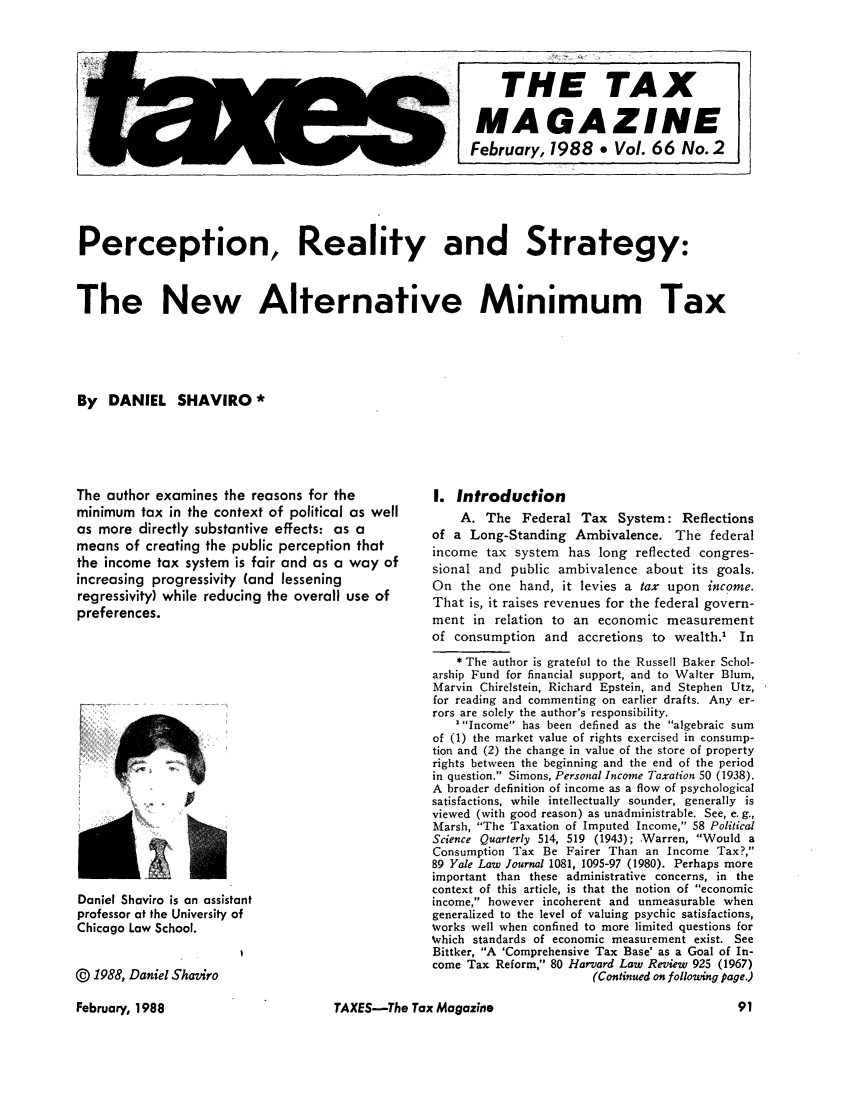 handle is hein.journals/taxtm66 and id is 91 raw text is: Perception, Reality and Strategy:
The New Alternative Minimum Tax
By DANIEL SHAVIRO*

The author examines the reasons for the
minimum tax in the context of political as well
as more directly substantive effects: as a
means of creating the public perception that
the income tax system is fair and as a way of
increasing progressivity (and lessening
regressivity) while reducing the overall use of
preferences.

Daniel Shaviro is an assistant
professor at the University of
Chicago Law School.
@ 1988, Daniel Shaziro

I. Introduction
A. The Federal Tax System: Reflections
of a Long-Standing Ambivalence. The federal
income tax system has long reflected congres-
sional and public ambivalence about its goals.
On the one hand, it levies a tax upon income.
That is, it raises revenues for the federal govern-
ment in relation to an economic measurement
of consumption and accretions to wealth.1 In
* The author is grateful to the Russell Baker Schol-
arship Fund for financial support, and to Walter Blum,
Marvin Chirelstein, Richard Epstein, and Stephen Utz,
for reading and commenting on earlier drafts. Any er-
rors are solely the author's responsibility.
1Income has been defined as the algebraic sum
of (1) the market value of rights exercised in consump-
tion and (2) the change in value of the store of property
rights between the beginning and the end of the period
in question. Simons, Personal Income Taxation 50 (1938).
A broader definition of income as a flow of psychological
satisfactions, while intellectually sounder, generally is
viewed (with good reason) as unadministrable. See, e. g.,
Marsh, The Taxation of Imputed Income, 58 Political
Science Quarterly 514, 519 (1943); Warren, Would a
Consumption Tax Be Fairer Than an Income Tax?,
89 Yale Law Journal 1081, 1095-97 (1980). Perhaps more
important than these administrative concerns, in the
context of this article, is that the notion of economic
income, however incoherent and unmeasurable when
generalized to the level of valuing psychic satisfactions,
works well when confined to more limited questions for
Which standards of economic measurement exist. See
Bittker, A 'Comprehensive Tax Base' as a Goal of In-
come Tax Reform, 80 Harvard Law Review 925 (1967)
(Continued on following page.)

TAXES-The Tax Magazine

Am

THE TAX
MAGAZINE
February, 1988 e Vol. 66 No. 2

February, 1988



