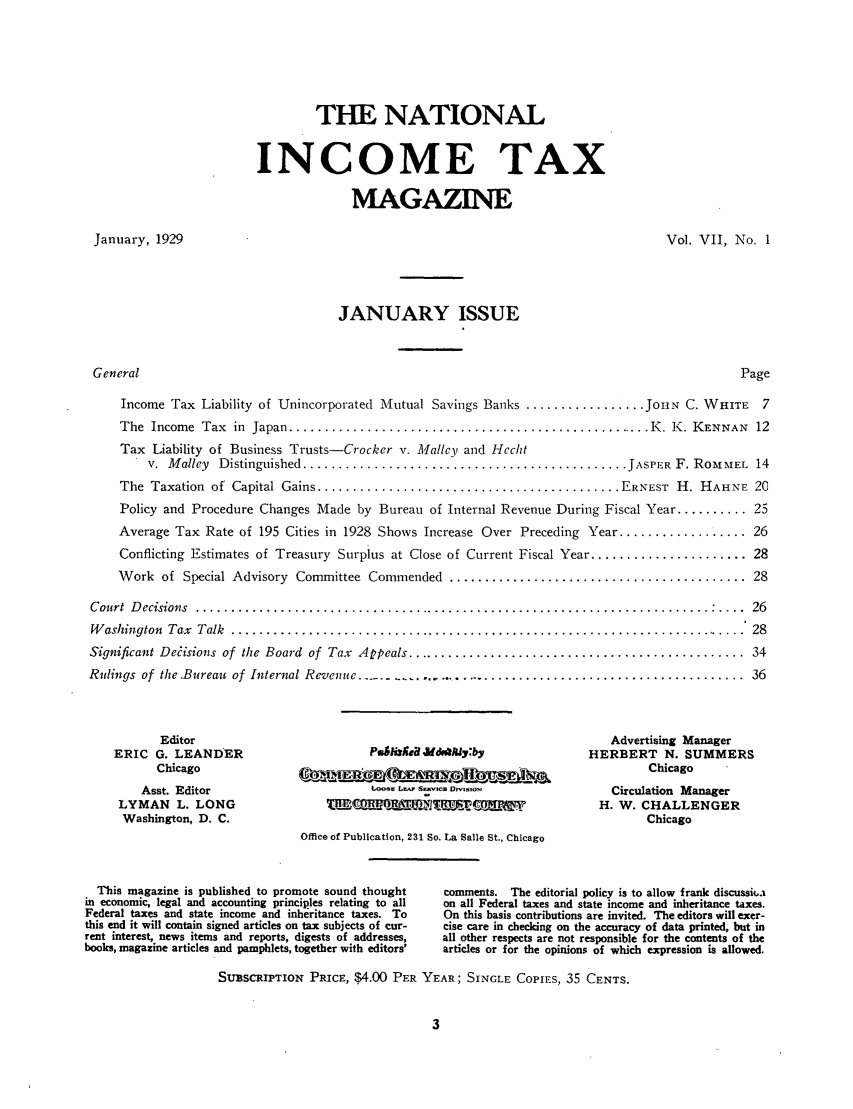 handle is hein.journals/taxtm7 and id is 1 raw text is: THE NATIONAL
INCOME TAX
MAGAZINE

January, 1929

Vol. VII, No. 1

JANUARY ISSUE

Page

Income Tax Liability of Unincorporated Mutual Savings Banks ................. JOHN C. WHITE 7
The  Income  Tax  in  Japan .................................................... K. K. KENNAN  12
Tax Liability of Business Trusts-Crocker v. Mallcy and Hecht
v.  M alley  Distinguished .............................................. JASPER  F. ROm IEL  14
The  Taxation  of  Capital Gains ........................................... ERNEST  H. HAHNE  20
Policy and Procedure Changes Made by Bureau of Internal Revenue During Fiscal Year .......... 25
Average Tax Rate of 195 Cities in 1928 Shows Increase Over Preceding Year .................. 26
Conflicting Estimates of Treasury Surplus at Close of Current Fiscal Year ...................... 28
W ork  of  Special Advisory  Committee  Commended  .......................................... 28
Court Decisions ......................................................................... 26
W ashington  Tax  Talk  ..........................................................................  28
Significant Decisions  of  the Board  of  Tax  Appeals ................................................  34
Rulings of  the.Bureau  of Internal Revenue ........................................................ .  36

Editor
ERIC G. LEANDER
Chicago
Asst. Editor
LYMAN L. LONG
Washington, D. C.

Loose Lr SERVICE DrsOM aw
Office of Publication, 231 So. La Salle St., Chicago

Advertising Manager
HERBERT N. SUMMERS
Chicago
Circulation Manager
H. W. CHALLENGER
Chicago

This magazine is published to promote sound thought
in economic, legal and accounting principles relating to all
Federal taxes and state income and inheritance taxes. To
this end it will contain signed articles on tax subjects of cur-
rent interest, news items and reports, digests of addresses,
books, magazine articles and pamphlets, together with editors'

comments. The editorial policy is to allow frank discussit'a
on all Federal taxes and state income and inheritance taxes.
On this basis contributions are invited. The editors will exer-
cise care in checking on the accuracy of data printed, but in
all other respects are not responsible for the contents of the
articles or for the opinions of which expression is allowed.

SUBSCRIPTION PRICE, $4.00 PER YEAR; SINGLE COPIEs, 35 CENTS.

General


