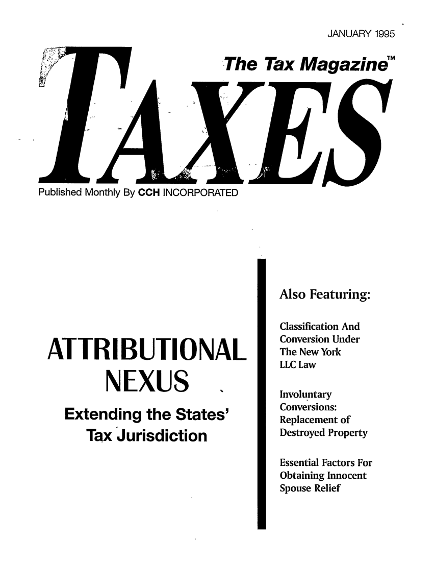 handle is hein.journals/taxtm73 and id is 1 raw text is: JANUARY 1995

The Tax Magazine

Published Monthly By CCH INCORPORATED

ATTRIBUTIONAL
NEXUS
Extending the States'
Tax Jurisdiction

Also Featuring:
Classification And
Conversion Under
The New York
LLC Law
Involuntary
Conversions:
Replacement of
Destroyed Property
Essential Factors For
Obtaining Innocent
Spouse Relief

I


