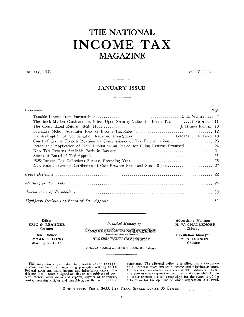 handle is hein.journals/taxtm8 and id is 1 raw text is: THE NATIONAL
INCOME TAX
MAGAZINE
.January, 1930                                                                     Vol. VIII, No. 1
JANUARY ISSUE
,ruicral-                                                                                    Page
Taxable  Income  from  Partnerships ......................................... E. E. W AKEFIELD  7
The Stock Market Crash and Its Effect Upon Security Values for Estate Tax .......... 1. GOMBERG 11
The  Consolidated  Return- 1929  Model ......... : ............................ J. HARDY  PATTEN  13'
Secretary  Mellon  Advocates  Flexible  Income  Tax  Rates  ......................................  12
Tax-Exemption of Compensation Received from States ..................... GEORGE T. ALTMAN 18
Court of Claims Upholds Revision by Commissioner of Tax Determinations .................... 23
Reasonable Application of New Limitation on Period for Filing Returns Promised .............. 24
New  Tax  Returns  Available  Early  in  January ................................................  24
Status  of  Board  of  Tax  A ppeals .............................................................  25
1929  Income  Tax  Collections  Surpass  Preceding  Year  ........................................  25
New Rule Governing Distribution of Cost Between Stock and Stock Rights ...................... 27
C ourt  D ecisions  ..............................................................................  22
W ashington,  T ax  T alk  .........................................................................  24
A m endm e ts  of  R egulations ....................................................................  30
Significant Decisions  of  Board  of  Tax  Appeals ....................................................  32
Editor                                                               Advertising Manager
ERIC G. LEANDER                         Published Monthly by               H.W. CHALLENGER
Chicago                  II1 E            ftawKeLI&I I4i; N                Chicago
Asst. Editor                        L . . .... o                      Circulation Manager
LYMAN L. LONG                   Tilt     O             ThflP                 M. S. HIXSON
Washington, D. C.                                                               Chicago
Office of Publication, 529 S. Franklin St., Chicago
This magazine is published to promote sound thought  comments. The editorial policy is to allow frank discussion
in economic, legal and accounting principles relating to all  on all Federal taxes and state income and inheritance taxes.
Federal taxes and state income and inheritance taxes. 'Io  On this base contributions are invited. The editors will exer-
this end it will contain signed articles on tax subjects of cur-  cise care in checking on the accuracy of data printed, hut in
rent interest, news items and reports, digests of addresses,  all other respects are not responsible for the contents of the
books, magazine articles and pamphlets, together with editors'  articles or for the opinions of which expression is allowed.
SUBSCRIPTION PRICE, $4.00 PER YEAR; SINGLE COPIES, 35 CENTS.
3


