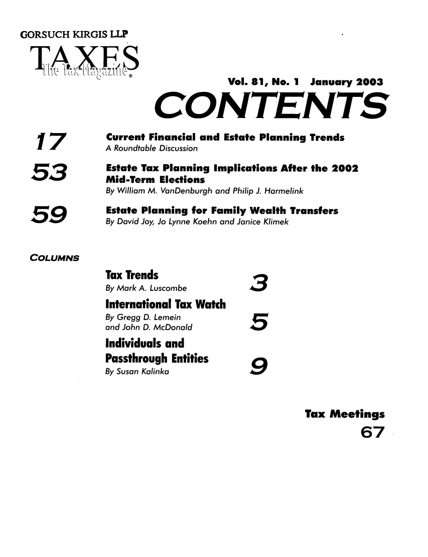 handle is hein.journals/taxtm81 and id is 1 raw text is: GORSUCH KIRGIS LLP

17
53
59

Vol. 81, No. 1 January 2003
CONTENTS

Current Financial and Estate Planning Trends
A Roundtable Discussion
Estate Tax Planning Implications After the 2002
Mid-Term Elections
By William M. VanDenburgh and Philip J. Harmelink
Estate Planning for Family Wealth Transfers
By David Joy, Jo Lynne Koehn and Janice Klimek

COLUMNS

3
I5
9

Tax Meetings
67

Tax Trends
By Mark A. Luscombe
International Tax Watch
By Gregg D. Lemein
and John D. McDonald
Individuals and
Passthrough Entities
By Susan Kalinka


