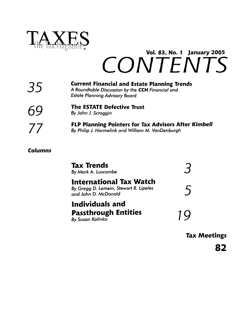 handle is hein.journals/taxtm83 and id is 1 raw text is: IC
Vol. 83, No. 1 January 2005
CONTENTS
Current Financial and Estate Planning Trends
35             A Roundtable Discussion by the CCH Financial and
Estate Planning Advisory Board
The ESTATE Defective Trust
69             By John J. Scroggin
FLP Planning Pointers for Tax Advisors After Kimbell
77             By Philip J. Harmelink and William M. VanDenburgh
Columns
Tax Trends
By Mark A. Luscombe                    3
International Tax Watch
By Gregg D. Lemein, Stewart R. Lipeles
and John D. McDonald                   5
Individuals and
Passthrough Entities                 1 9
By Susan Kalinka                       9
Tax Meetings
82


