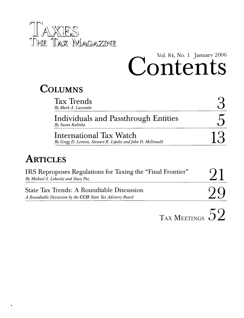 handle is hein.journals/taxtm84 and id is 1 raw text is: 2 rA   (I t
r7P      A    _  , _1 zElIM
Vol. 84, No. I January 2006
Contents
COLUMNS
Tax Trends
By Mark A. Luscombe                               3
Individuals and Passthrough Entities
By Susan Kalinka                                  5
International Tax Watch
By Gregg D. Lemein, Stewart R. Lipeles andJohn D. McDonald  13
ARTICLES
IRS Reproposes Regulations for Taxing the Final Frontier  2  1
By Michael S. Lebovitz and Stacy Paz                        1
State Tax Trends: A Roundtable Discussion
A Roundtable Discussion by the CCH State Tax Advisory Board  29
TAx MEETINGS 52



