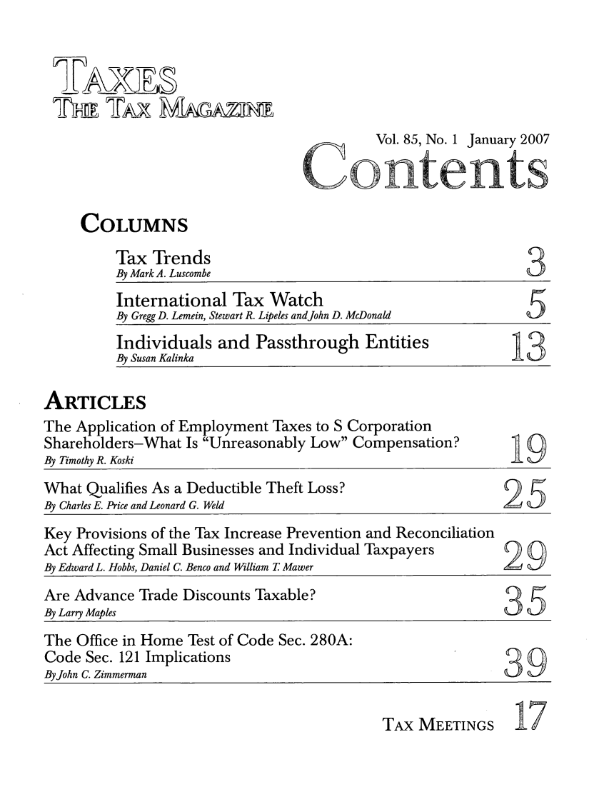handle is hein.journals/taxtm85 and id is 1 raw text is: ATA

Vol. 85, No. 1 January 2007

COLUMNS

Tax Trends
By Mark A. Luscombe

3

International Tax Watch
By Gregg D. Lemein, Stewart R. Lipeles andJohn D. McDonald
Individuals and Passthrough Entities
By Susan Kalinka
ARTICLES
The Application of Employment Taxes to S Corporation
Shareholders-What Is Unreasonably Low Compensation?
By Timothy R. Koski
What Qualifies As a Deductible Theft Loss?
By Charles E. Price and Leonard G. Weld
Key Provisions of the Tax Increase Prevention and Reconciliation
Act Affecting Small Businesses and Individual Taxpayers       9
By Edward L. Hobbs, Daniel C. Benco and William T Mawer
Are Advance Trade Discounts Taxable?
By Larry Maples                                               35
The Office in Home Test of Code Sec. 280A:
Code Sec. 121 Implications
By John C. Zimmerman

TAx MEETINGS

17


