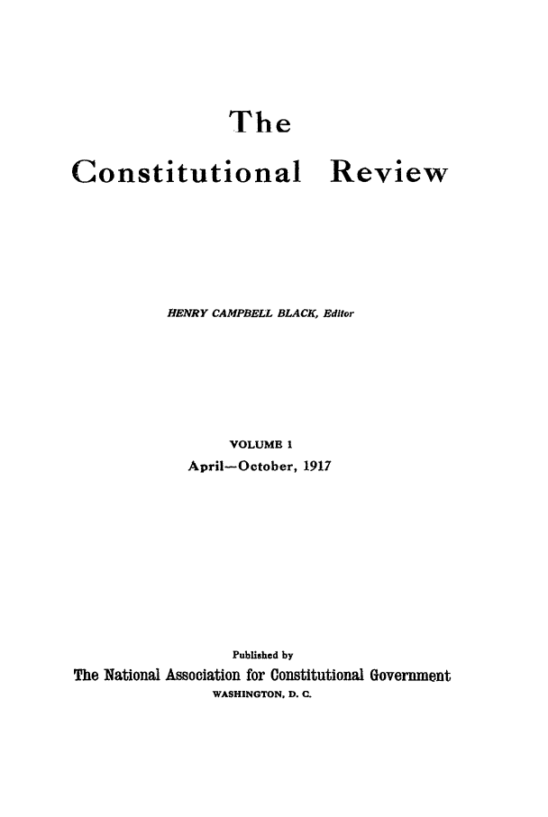 handle is hein.journals/tcr1 and id is 1 raw text is: The

Constitutional

Review

HENRY CAMPBELL BLACK, Editor
VOLUME I
April-October, 1917

Published by
The National Association for Constitutional Government
WASHINGTON, D. C.


