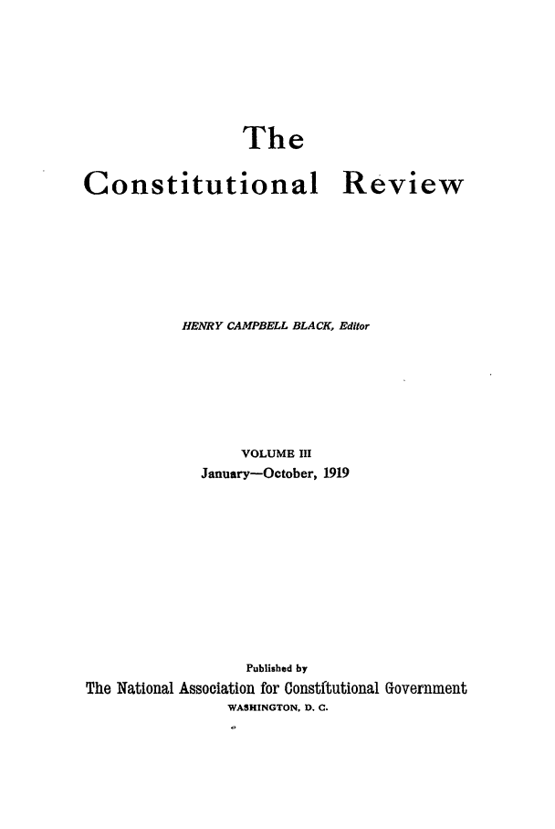 handle is hein.journals/tcr3 and id is 1 raw text is: The

Constitutional

Review

HENRY CAMPBELL BLACK, Editor
VOLUME III
January-October, 1919
Published by
The National Association for Constftutional Government
WASHINGTON, D. C.


