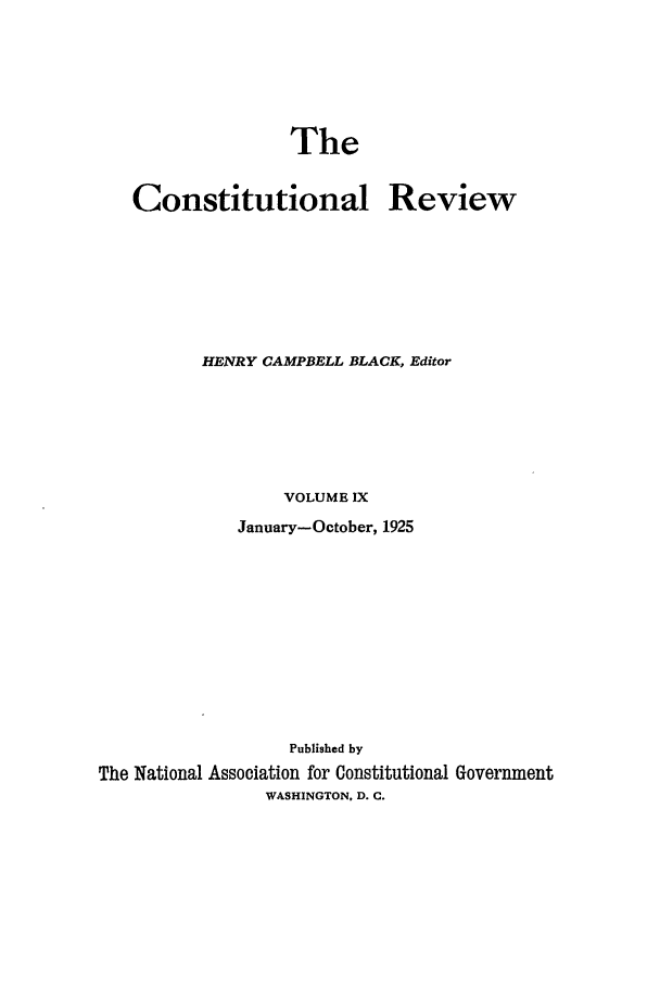 handle is hein.journals/tcr9 and id is 1 raw text is: The

Constitutional

Review

HENRY CAMPBELL BLACK, Editor
VOLUME IX
January-October, 1925
Published by
The National Association for Constitutional Government
WASHINGTON. D. C.


