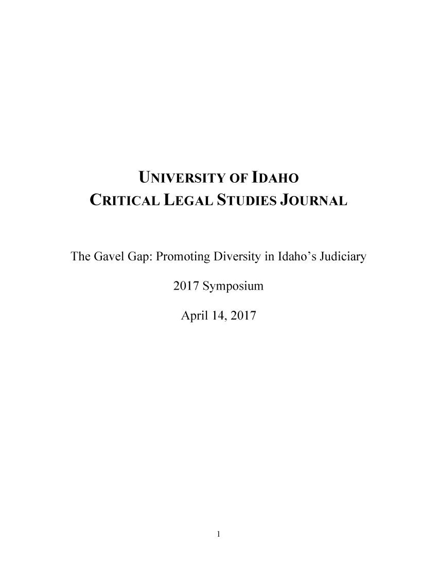 handle is hein.journals/tcrit11 and id is 1 raw text is: 











         UNIVERSITY   OF IDAHO
   CRITICAL  LEGAL   STUDIES JOURNAL



The Gavel Gap: Promoting Diversity in Idaho's Judiciary

              2017 Symposium

              April 14, 2017


1


