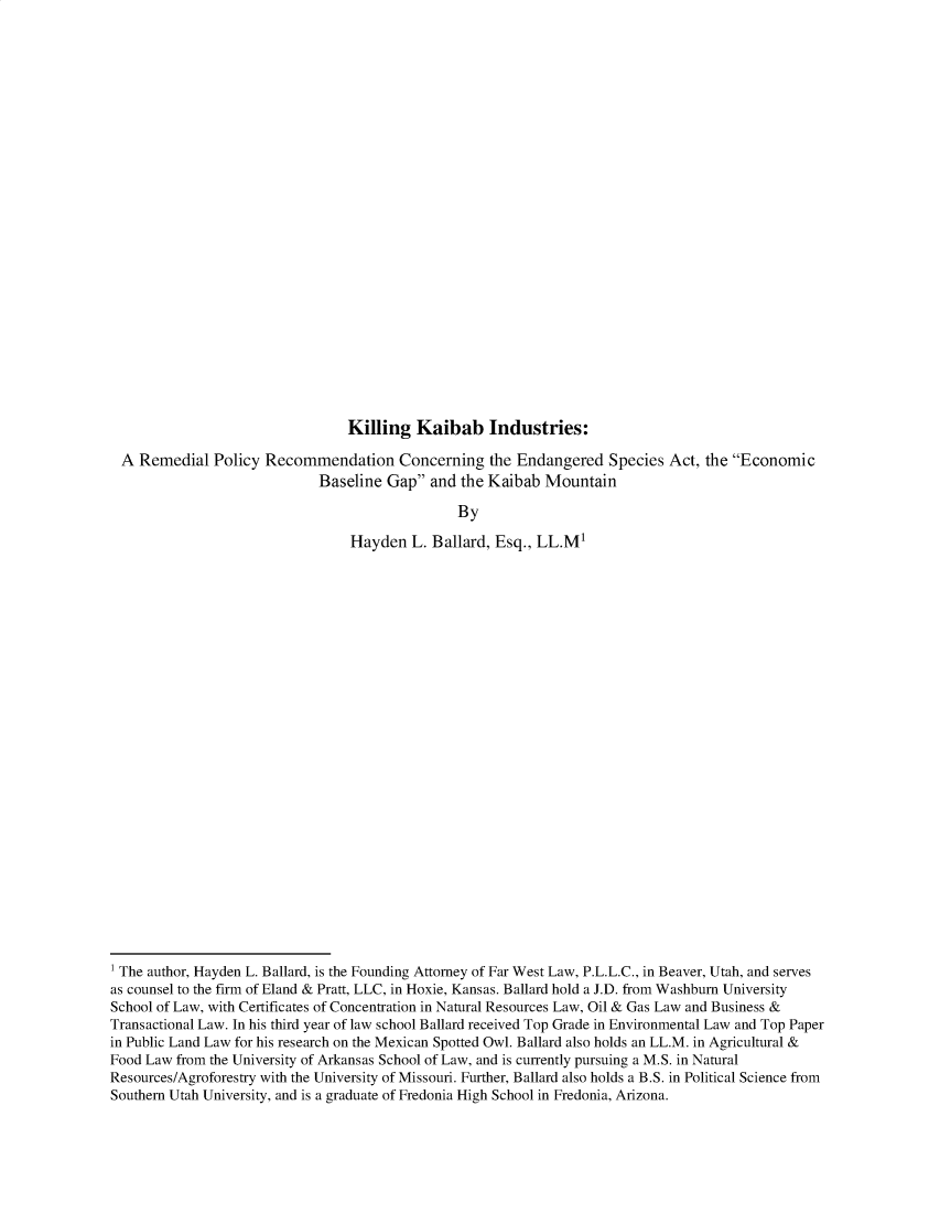 handle is hein.journals/tcrit14 and id is 1 raw text is: Killing Kaibab Industries:
A Remedial Policy Recommendation Concerning the Endangered Species Act, the Economic
Baseline Gap and the Kaibab Mountain
By
Hayden L. Ballard, Esq., LL.M1

1 The author, Hayden L. Ballard, is the Founding Attorney of Far West Law, P.L.L.C., in Beaver, Utah, and serves
as counsel to the firm of Eland & Pratt, LLC, in Hoxie, Kansas. Ballard hold a J.D. from Washburn University
School of Law, with Certificates of Concentration in Natural Resources Law, Oil & Gas Law and Business &
Transactional Law. In his third year of law school Ballard received Top Grade in Environmental Law and Top Paper
in Public Land Law for his research on the Mexican Spotted Owl. Ballard also holds an LL.M. in Agricultural &
Food Law from the University of Arkansas School of Law, and is currently pursuing a M.S. in Natural
Resources/Agroforestry with the University of Missouri. Further, Ballard also holds a B.S. in Political Science from
Southern Utah University, and is a graduate of Fredonia High School in Fredonia, Arizona.


