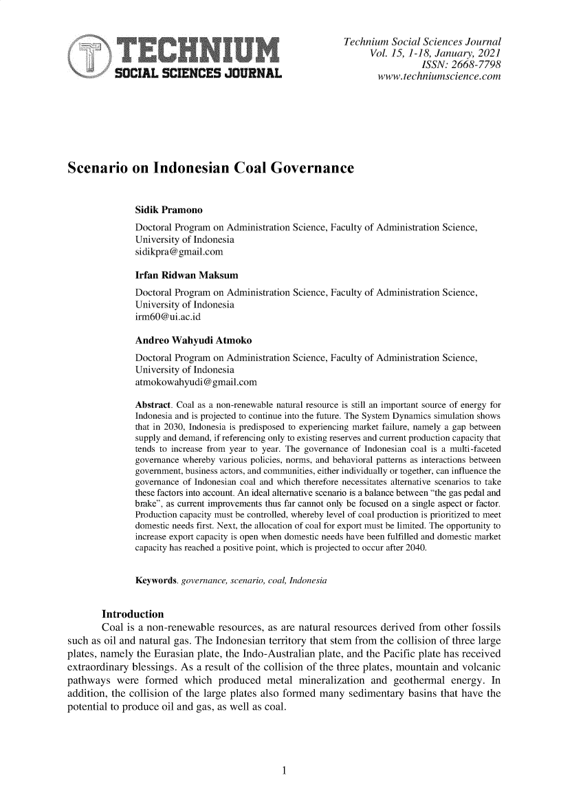 handle is hein.journals/techssj15 and id is 1 raw text is: 


                                                             Technium   Social Sciences Journal
                                                                   Vol. 15, 1-18, January, 2021
                                                                              ISSN:  2668-7798
           SOCIAL SCIENCES JOURNAL                                   www.techniumscience.com








Scenario on Indonesian Coal Governance



               Sidik Pramono
               Doctoral Program on Administration Science, Faculty of Administration Science,
               University of Indonesia
               sidikpra@gmail.com

               Irfan Ridwan  Maksum
               Doctoral Program on Administration Science, Faculty of Administration Science,
               University of Indonesia
               irm60@ui.ac.id

               Andreo  Wahyudi   Atmoko
               Doctoral Program on Administration Science, Faculty of Administration Science,
               University of Indonesia
               atmokowahyudi@gmail.com

               Abstract. Coal as a non-renewable natural resource is still an important source of energy for
               Indonesia and is projected to continue into the future. The System Dynamics simulation shows
               that in 2030, Indonesia is predisposed to experiencing market failure, namely a gap between
               supply and demand, if referencing only to existing reserves and current production capacity that
               tends to increase from year to year. The governance of Indonesian coal is a multi-faceted
               governance whereby various policies, norms, and behavioral patterns as interactions between
               government, business actors, and communities, either individually or together, can influence the
               governance of Indonesian coal and which therefore necessitates alternative scenarios to take
               these factors into account. An ideal alternative scenario is a balance between the gas pedal and
               brake, as current improvements thus far cannot only be focused on a single aspect or factor.
               Production capacity must be controlled, whereby level of coal production is prioritized to meet
               domestic needs first. Next, the allocation of coal for export must be limited. The opportunity to
               increase export capacity is open when domestic needs have been fulfilled and domestic market
               capacity has reached a positive point, which is projected to occur after 2040.


               Keywords. governance, scenario, coal, Indonesia


        Introduction
        Coal is a non-renewable  resources, as are natural resources derived  from other fossils
such as oil and natural gas. The Indonesian  territory that stem from the collision of three large
plates, namely the Eurasian  plate, the Indo-Australian plate, and the Pacific plate has received
extraordinary blessings. As  a result of the collision of the three plates, mountain and volcanic
pathways   were  formed   which  produced   metal  mineralization  and  geothermal   energy.  In
addition, the collision of the large plates also formed many  sedimentary  basins  that have the
potential to produce oil and gas, as well as coal.


1


