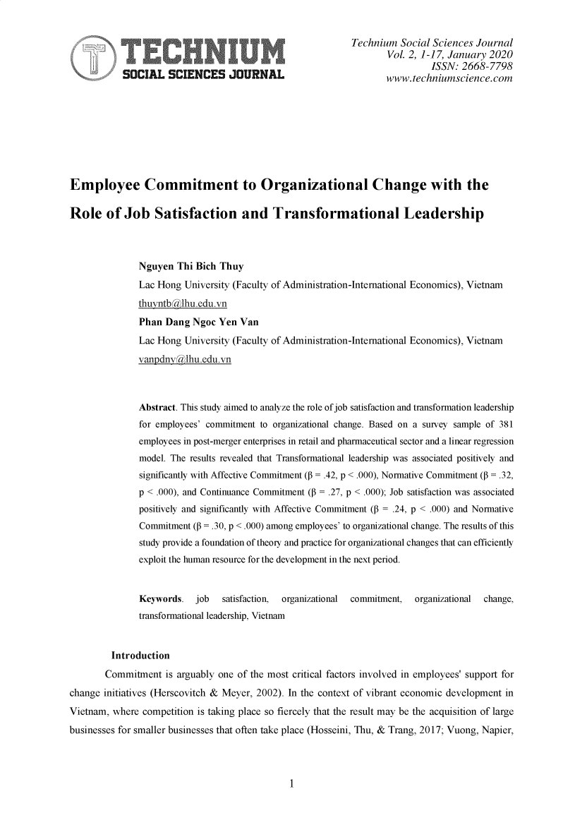 handle is hein.journals/techssj2 and id is 1 raw text is: 


                                                        Technium Social Sciences Journal

     jISSN: 2668-7798
           SOCIAL SCIENCES JOURNAL                             www.techniumscience.com









Employee Commitment to Organizational Change with the

Role of Job Satisfaction and Transformational Leadership



              Nguyen Thi Bich Thuy
              Lac Hong University (Faculty of Administration-International Economics), Vietnam
              thuyntbklhu.edu.vn
              Phan Dang Ngoc Yen Van
              Lac Hong University (Faculty of Administration-International Economics), Vietnam

              vanpdny lhu.edu.vn



              Abstract. This study aimed to analyze the role of job satisfaction and transformation leadership
              for employees' commitment to organizational change. Based on a survey sample of 381
              employees in post-merger enterprises in retail and pharmaceutical sector and a linear regression
              model. The results revealed that Transformational leadership was associated positively and
              significantly with Affective Commitment (P = .42, p < .000), Nomative Commitment (P = .32,
              p < .000), and Continuance Commitment (P = .27, p < .000); Job satisfaction was associated
              positively and significantly with Affective Commitment (P = .24, p < .000) and Nomative
              Commitment (P = .30, p <.000) among employees' to organizational change. The results of this
              study provide a foundation of theory and practice for organizational changes that can efficiently
              exploit the human resource for the development in the next period.


              Keywords. job   satisfaction,  organizational  commitment,  organizational  change,
              transformational leadership, Vietnam


        Introduction
        Commitment is arguably one of the most critical factors involved in employees' support for
change initiatives (Herscovitch & Meyer, 2002). In the context of vibrant economic development in
Vietnam, where competition is taking place so fiercely that the result may be the acquisition of large
businesses for smaller businesses that often take place (Hosseini, Thu, & Trang, 2017; Vuong, Napier,


