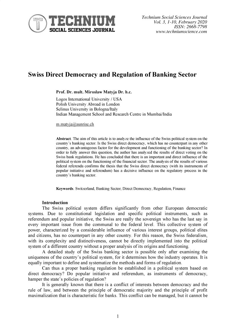 handle is hein.journals/techssj3 and id is 1 raw text is: 

                                                           Technium  Social Sciences Journal
                                                                 Vol. 3, 1-10, February 2020
                                                                           ISSN: 2668-7798
           SOCIAL SCIENCES JOURNAL                                www.techniumscience.com








Swiss Direct Democracy and Regulation of Banking Sector


              Prof. Dr. mult. Miroslaw Matyja Dr. h.c.
              Logos  International University / USA
              Polish University Abroad in London
              Selinus University in Bologna/Italy
              Indian Management  School and Research Centre in Mumbai/India

              m.natyijaksunise  ch


              Abstract. The aim of this article is to analyze the influence of the Swiss political system on the
              country's banking sector. Is the Swiss direct democracy, which has no counterpart in any other
              country, an advantageous factor for the development and functioning of the banking sector? In
              order to fully answer this question, the author has analyzed the results of direct voting on the
              Swiss bank regulations. He has concluded that there is an important and direct influence of the
              political system on the functioning of the financial sector. The analysis of the results of various
              federal referenda confins the thesis that the Swiss direct democracy (with its instruments of
              popular initiative and referendum) has a decisive influence on the regulatory process in the
              country's banking sector.


              Keywords. Switzerland, Banking Sector, Direct Democracy, Regulation, Finance


       Introduction
       The   Swiss political system  differs significantly from other  European  democratic
systems.  Due   to constitutional legislation and  specific  political instruments, such  as
referendum  and popular  initiative, the Swiss are really the sovereign who has the last say in
every  important issue from  the communal to the federal level.   This  collective system of
power,  characterized by a considerable influence  of various interest groups, political elites
and citizens, has no counterpart in any other country. For this reason, the Swiss federalism,
with  its complexity and  distinctiveness, cannot be directly implemented  into the political
system of a different country without a proper analysis of its origins and functioning.
       A  detailed study of the  Swiss banking  sector is possible only after examining  the
uniqueness  of the country's political system, for it determines how the industry operates. It is
equally important to define and systematize the methods and forms of regulation.
       Can  thus a proper  banking regulation be  established in a political system based on
direct democracy?   Do  popular  initiative and referendum,  as  instruments  of democracy,
hamper  the state's policies of regulation?
       It is generally known that there is a conflict of interests between democracy and the
rule of law, and  between  the principle of democratic  majority and  the principle of profit
maximalization  that is characteristic for banks. This conflict can be managed, but it cannot be


1


