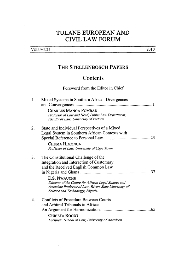 handle is hein.journals/teclf25 and id is 1 raw text is: TULANE EUROPEAN AND
CIVIL LAW FORUM
VOLUME 25                                                    2010
THE STELLENBOSCH PAPERS
Contents
Foreword from the Editor in Chief
1.   Mixed Systems in Southern Africa: Divergences
and  C onvergences  ....................................................................... 1
CHARLES MANGA FOMBAD
Professor ofLa w and Head, Public Law Department,
Faculty ofLaw, University ofPretona.
2.   State and Individual Perspectives of a Mixed
Legal System in Southern African Contexts with
Special Reference to Personal Law ...................................... 23
CHUMA HIMONGA
Professor of La w, University of Cape Town.
3.   The Constitutional Challenge of the
Integration and Interaction of Customary
and the Received English Common Law
in  N igeria  and  Ghana  ............................................................ 37
E.S. NWAUCHE
Director of the Centre for African Legal Studies and
Associate Professor ofLa w, Rivers State University of
Science and Technology, Nigeria.
4.   Conflicts of Procedure Between Courts
and Arbitral Tribunals in Africa:
An Argument for Harmonization .......................................... 65
CHRISTA ROODT
Lecturer- School ofLaw, University ofAberdeen.



