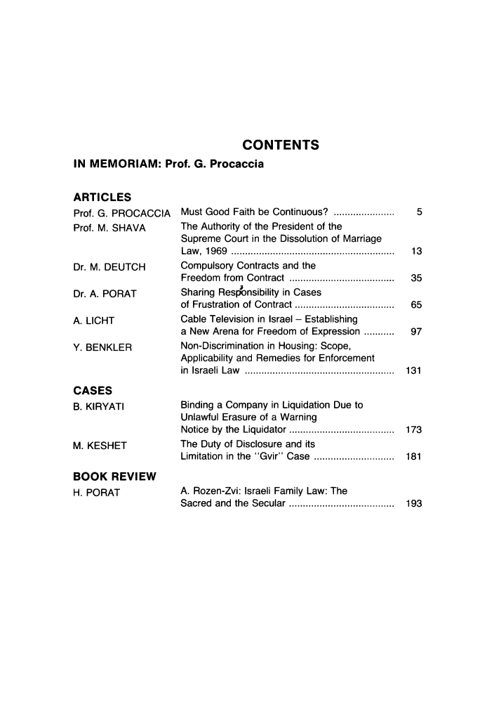 handle is hein.journals/telaviv16 and id is 1 raw text is: CONTENTS
IN MEMORIAM: Prof. G. Procaccia

ARTICLES
Prof. G. PROCACCIA
Prof. M. SHAVA
Dr. M. DEUTCH
Dr. A. PORAT
A. LICHT
Y. BENKLER
CASES
B. KIRYATI
M. KESHET
BOOK REVIEW
H. PORAT

Must Good Faith be Continuous?                  ......................
The Authority of the President of the
Supreme Court in the Dissolution of Marriage
Law   ,  19 69  ...........................................................
Compulsory Contracts and the
Freedom      from    Contract ......................................
Sharing Responsibility in Cases
of Frustration of Contract ....................................
Cable Television in Israel - Establishing
a New     Arena for Freedom           of Expression ...........
Non-Discrimination in Housing: Scope,
Applicability and Remedies for Enforcement
in  Israeli  Law    ......................................................
Binding a Company in Liquidation Due to
Unlawful Erasure of a Warning
Notice by the Liquidator ......................................
The Duty of Disclosure and its
Limitation in the      Gvir Case        .............................
A. Rozen-Zvi: Israeli Family Law: The
Sacred and the Secular ......................................


