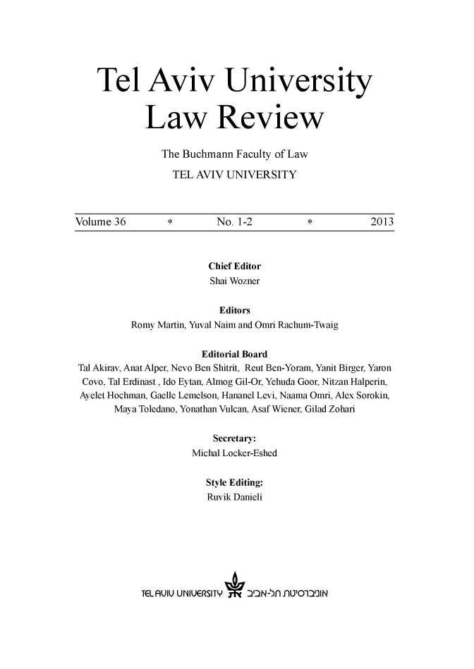 handle is hein.journals/telaviv36 and id is 1 raw text is: Tel Aviv University
Law Review
The Buchmann Faculty of Law
TEL AVIV UNIVERSITY
Volume 36          *         No. 1-2            *            2013
Chief Editor
Shai Wozner
Editors
Romy Martin, Yuval Naim and Omri Rachum-Twaig
Editorial Board
Tal Akirav, Anat Alper, Nevo Ben Shitrit, Reut Ben-Yoram, Yanit Birger, Yaron
Covo, Tal Erdinast, Ido Eytan, Almog Gil-Or, Yehuda Goor, Nitzan Halperin,
Ayelet Hochman, Gaelle Lemelson, Hananel Levi, Naama Omri, Alex Sorokin,
Maya Toledano, Yonathan Vulcan, Asaf Wiener, Gilad Zohari
Secretary:
Michal Locker-Eshed
Style Editing:
Ruvik Danieli
TEL AUIU UNIUERS1TY   ) IlIN-I inul'O1DlIlN


