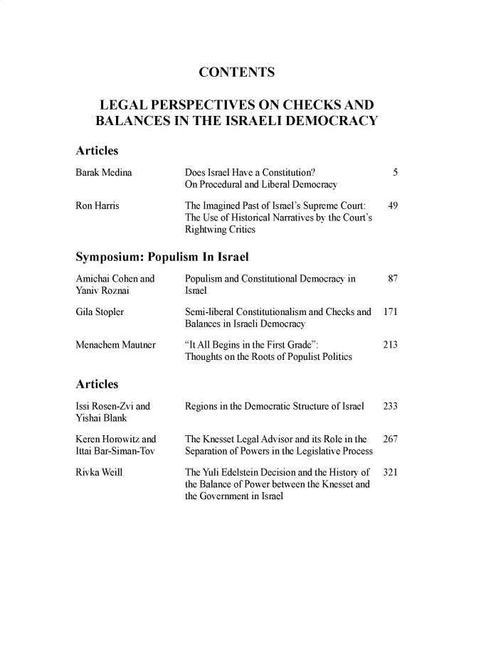 handle is hein.journals/telaviv44 and id is 1 raw text is: CONTENTS
LEGAL PERSPECTIVES ON CHECKS AND
BALANCES IN THE ISRAELI DEMOCRACY
Articles

Barak Medina
Ron Harris

Does Israel Have a Constitution?
On Procedural and Liberal Democracy
The Imagined Past of Israel's Supreme Court:
The Use of Historical Narratives by the Court's
Rightwing Critics

Symposium: Populism In Israel

Amichai Cohen and
Yaniv Roznai

Gila Stopler

Menachem Mautner

Populism and Constitutional Democracy in
Israel
Semi-liberal Constitutionalism and Checks and
Balances in Israeli Democracy
It All Begins in the First Grade:
Thoughts on the Roots of Populist Politics

Articles

Issi Rosen-Zvi and
Yishai Blank
Keren Horowitz and
Ittai Bar-Siman-Tov
Rivka Weill

Regions in the Democratic Structure of Israel
The Knesset Legal Advisor and its Role in the
Separation of Powers in the Legislative Process
The Yuli Edelstein Decision and the History of
the Balance of Power between the Knesset and
the Government in Israel

5
49

87
171
213

233
267
321


