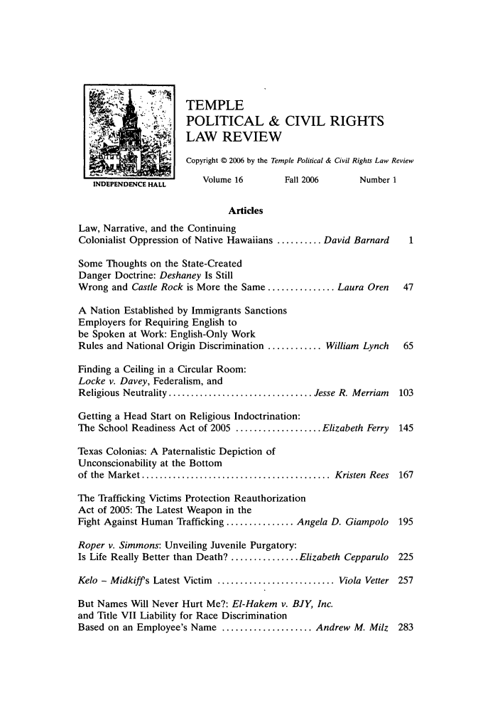 handle is hein.journals/tempcr16 and id is 1 raw text is: TEMPLE
POLITICAL & CIVIL RIGHTS
LAW REVIEW
Copyright © 2006 by the Temple Political & Civil Rights Law Review
INDEPENDENCE HALL     Volume 16        Fall 2006      Number 1
Articles
Law, Narrative, and the Continuing
Colonialist Oppression of Native Hawaiians .......... David Barnard  1
Some Thoughts on the State-Created
Danger Doctrine: Deshaney Is Still
Wrong and Castle Rock is More the Same ............... Laura Oren  47
A Nation Established by Immigrants Sanctions
Employers for Requiring English to
be Spoken at Work: English-Only Work
Rules and National Origin Discrimination ............ William Lynch  65
Finding a Ceiling in a Circular Room:
Locke v. Davey, Federalism, and
Religious Neutrality ................................ Jesse R. Merriam  103
Getting a Head Start on Religious Indoctrination:
The School Readiness Act of 2005 ................... Elizabeth Ferry  145
Texas Colonias: A Paternalistic Depiction of
Unconscionability at the Bottom
of the  M arket ..........................................  Kristen  Rees  167
The Trafficking Victims Protection Reauthorization
Act of 2005: The Latest Weapon in the
Fight Against Human Trafficking ............... Angela D. Giampolo  195
Roper v. Simmons: Unveiling Juvenile Purgatory:
Is Life Really Better than Death? ............... Elizabeth Cepparulo  225
Kelo - Midkiff s Latest Victim .......................... Viola Vetter 257
But Names Will Never Hurt Me?: El-Hakem v. BJY, Inc.
and Title VII Liability for Race Discrimination
Based on an Employee's Name ....................Andrew M. Milz 283


