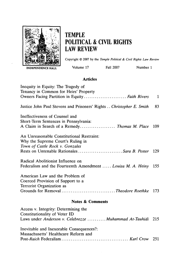 handle is hein.journals/tempcr17 and id is 1 raw text is: STEMPLE
POLITICAL & CIVIL RIGHTS
LAW REVIEW
Copyright © 2007 by the Temple Political & Civil Rights Law Review
INDEPENDENCE HALL      Volume 17        Fall 2007      Number 1
Articles
Inequity in Equity: The Tragedy of
Tenancy in Common for Heirs' Property
Owners Facing Partition in Equity ....................... Faith Rivers  1
Justice John Paul Stevens and Prisoners' Rights .. Christopher E. Smith  83
Ineffectiveness of Counsel and
Short-Term Sentences in Pennsylvania:
A Claim in Search of a Remedy ................... Thomas M. Place  109
An Unreasonable Constitutional Restraint:
Why the Supreme Court's Ruling in
Town of Castle Rock v. Gonzales
Rests on Untenable Rationales ........................ Sara B. Poster 129
Radical Abolitionist Influence on
Federalism and the Fourteenth Amendment ..... Louisa M. A. Heiny   155
American Law and the Problem of
Coerced Provision of Support to a
Terrorist Organization as
Grounds for Removal ............................. Theodore Roethke  173
Notes & Comments
Access v. Integrity: Determining the
Constitutionality of Voter ID
Laws under Anderson v. Celebrezze .......... Muhammad At-Tauhidi 215
Inevitable and Inexorable Consequences?:
Massachusetts' Healthcare Reform and
Post-Raich  Federalism  .................................... Karl Crow  251


