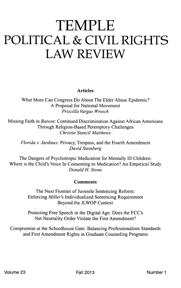 handle is hein.journals/tempcr23 and id is 1 raw text is: 



                     TEMPLE

POLITICAL & CIVIL RIGHTS

                 LAW REVIEW





                             Articles

       What More Can Congress Do About The Elder Abuse Epidemic?
                   A Proposal for National Movement
                       Priscilla Vargas Wrosch

  Missing Faith in Batson: Continued Discrimination Against African Americans
             Through Religion-Based Peremptory Challenges
                      Christie Stancil Matthews

       Florida v. Jardines: Privacy, Trespass, and the Fourth Amendment
                          David Steinberg

      The Dangers of Psychotropic Medication for Mentally Ill Children:
  Where is the Child's Voice In Consenting to Medication? An Empirical Study
                          Donald H. Stone

                            Comments

             The Next Frontier of Juvenile Sentencing Reform:
          Enforcing Miller's Individualized Sentencing Requirement
                      Beyond the JLWOP Context

          Protecting Free Speech in the Digital Age: Does the FCC's
            Net Neutrality Order Violate the First Amendment?

   Compromise at the Schoolhouse Gate: Balancing Professionalism Standards
        and First Amendment Rights in Graduate Counseling Programs


Volume 23


Fall 2013


Number 1


