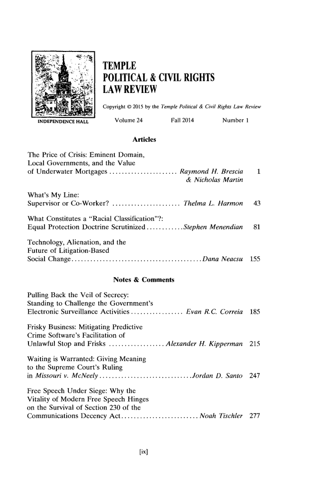 handle is hein.journals/tempcr24 and id is 1 raw text is: TEMPLE
POLITICAL & CIVIL RIGHTS
LAW REVIEW
Copyright © 2015 by the Temple Political & Civil Rights Law Review
INDEPENDENCE HALL      Volume 24        Fall 2014      Number 1
Articles
The Price of Crisis: Eminent Domain,
Local Governments, and the Value
of Underwater Mortgages ...................... Raymond H. Brescia
& Nicholas Martin
What's My Line:
Supervisor or Co-Worker? ...................... Thelma L. Harmon    43
What Constitutes a Racial Classification?:
Equal Protection Doctrine Scrutinized ............ Stephen Menendian  81
Technology, Alienation, and the
Future of Litigation-Based
Social Change .......................................... Dana  Neacsu  155
Notes & Comments
Pulling Back the Veil of Secrecy:
Standing to Challenge the Government's
Electronic Surveillance Activities ................. Evan R.C. Correia  185
Frisky Business: Mitigating Predictive
Crime Software's Facilitation of
Unlawful Stop and Frisks .................. Alexander H. Kipperman  215
Waiting is Warranted: Giving Meaning
to the Supreme Court's Ruling
in Missouri v. McNeely .............................. Jordan D. Santo  247
Free Speech Under Siege: Why the
Vitality of Modern Free Speech Hinges
on the Survival of Section 230 of the
Communications Decency Act ......................... Noah Tischler 277



