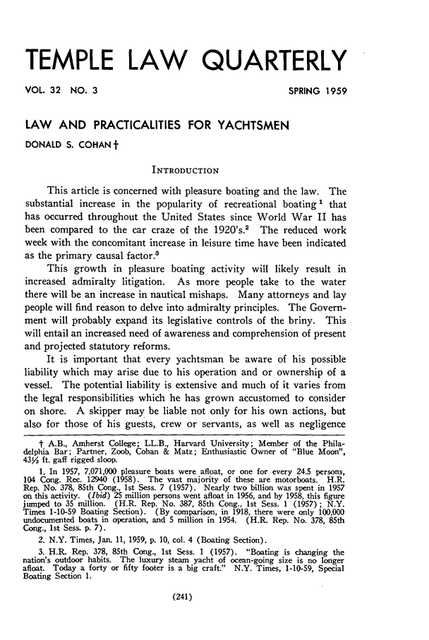 handle is hein.journals/temple32 and id is 243 raw text is: TEMPLE LAW QUARTERLY
VOL 32     NO. 3                                             SPRING   1959
LAW AND PRACTICALITIES FOR YACHTSMEN
DONALD S. COHAN t
INTRODUCTION
This article is concerned with pleasure boating and the law. The
substantial increase in the popularity of recreational boating 1 that
has occurred throughout the United States since World War II has
been compared to the car craze of the 1920's.' The reduced work
week with the concomitant increase in leisure time have been indicated
as the primary causal factor.'
This growth in pleasure boating activity will likely result in
increased admiralty litigation. As more people take to the water
there will be an increase in nautical mishaps. Many attorneys and lay
people will find reason to delve into admiralty principles. The Govern-
ment will probably expand its legislative controls of the briny. This
will entail an increased need of awareness and comprehension of present
and projected statutory reforms.
It is important that every yachtsman be aware of his possible
liability which may arise due to his operation and or ownership of a
vessel. The potential liability is extensive and much of it varies from
the legal responsibilities which he has grown accustomed to consider
on shore. A skipper may be liable not only for his own actions, but
also for those of his guests, crew    or servants, as well as negligence
t A.B., Amherst College; LL.B., Harvard University; Member of the Phila-
delphia Bar; Partner, Zoob, Cohan & Matz; Enthusiastic Owner of Blue Moon,
4352 ft. gaff rigged sloop.
1. In 1957, 7,071,000 pleasure boats were afloat, or one for every 24.5 persons,
104 Cong. Rec. 12940 (1958). The vast majority of these are motorboats. H.R.
Rep. No. 378, 85th Cong., 1st Sess. 7 (1957). Nearly two billion was spent in 1957
on this activity. (Ibid) 25 million persons went afloat in 1956, and by 1958, this figure
jumped to 35 million. (H.R. Rep. No. 387, 85th Cong., 1st Sess. 1 (1957); N.Y.
Times 1-10-59 Boating Section). (By comparison, in 1918, there were only 100,000
undocumented boats in operation, and 5 million in 1954. (H.R. Rep. No. 378, 85th
Cong., 1st Sess. p. 7).
2. N.Y. Times, Jan. 11, 1959, p. 10, col. 4 (Boating Section).
3. H.R. Rep. 378, 85th Cong., 1st Sess. 1 (1957). Boating is changing the
nation's outdoor habits. The luxury steam yacht of ocean-going size is no longer
afloat. Today a forty or fifty footer is a big craft. N.Y. Times, 1-10-59, Special
Boating Section 1.

(241)



