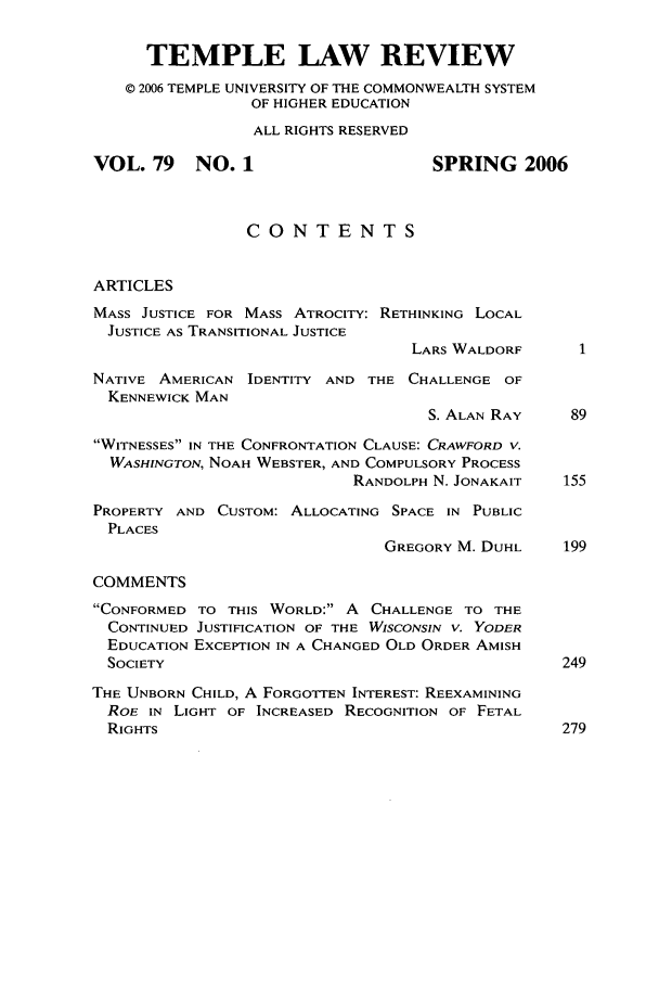 handle is hein.journals/temple79 and id is 1 raw text is: TEMPLE LAW REVIEW
© 2006 TEMPLE UNIVERSITY OF THE COMMONWEALTH SYSTEM
OF HIGHER EDUCATION
ALL RIGHTS RESERVED
VOL. 79    NO. 1                     SPRING 2006
CONTENTS
ARTICLES
MASS JUSTICE FOR MASS ATROCITY: RETHINKING LOCAL
JUSTICE AS TRANSITIONAL JUSTICE
LARS WALDORF
NATIVE AMERICAN IDENTITY AND THE CHALLENGE OF
KENNEWICK MAN
S. ALAN RAY    89
WITNESSES IN THE CONFRONTATION CLAUSE: CRAWFORD V.
WASHINGTON, NOAH WEBSTER, AND COMPULSORY PROCESS
RANDOLPH N. JONAKAIT   155
PROPERTY AND CUSTOM: ALLOCATING SPACE IN PUBLIC
PLACES
GREGORY M. DUHL    199
COMMENTS
CONFORMED TO THIS WORLD: A CHALLENGE TO THE
CONTINUED JUSTIFICATION OF THE WISCONSIN V. YODER
EDUCATION EXCEPTION IN A CHANGED OLD ORDER AMISH
SOCIETY                                          249
THE UNBORN CHILD, A FORGOT-EN INTEREST: REEXAMINING
ROE IN LIGHT OF INCREASED RECOGNITION OF FETAL
RIGHTS                                           279


