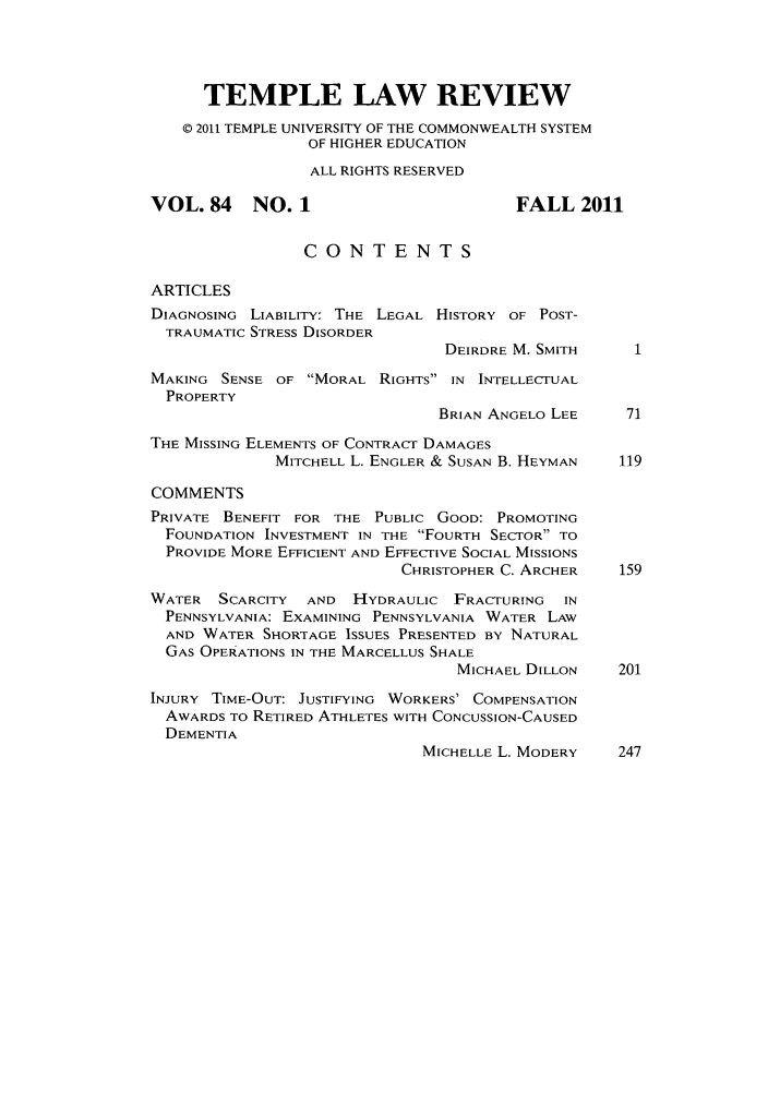 handle is hein.journals/temple84 and id is 1 raw text is: TEMPLE LAW REVIEW
© 2011 TEMPLE UNIVERSITY OF THE COMMONWEALTH SYSTEM
OF HIGHER EDUCATION
ALL RIGHTS RESERVED
VOL. 84    NO. 1                        FALL 2011
CONTENTS
ARTICLES
DIAGNOSING LIABILITY: THE LEGAL HISTORY OF POST-
TRAUMATIC STRESS DISORDER
DEIRDRE M. SMITH
MAKING SENSE OF MORAL RIGHTS IN INTELLECTUAL
PROPERTY
BRIAN ANGELO LEE    71
THE MISSING ELEMENTS OF CONTRACT DAMAGES
MITCHELL L. ENGLER & SUSAN B. HEYMAN  119
COMMENTS
PRIVATE BENEFIT FOR THE PUBLIC GOOD: PROMOTING
FOUNDATION INVESTMENT IN THE FOURTH SECTOR TO
PROVIDE MORE EFFICIENT AND EFFECTIVE SOCIAL MISSIONS
CHRISTOPHER C. ARCHER   159
WATER SCARCITY   AND HYDRAULIC FRACTURING    IN
PENNSYLVANIA: EXAMINING PENNSYLVANIA WATER LAW
AND WATER SHORTAGE ISSUES PRESENTED BY NATURAL
GAS OPERATIONS IN THE MARCELLUS SHALE
MICHAEL DILLON    201
INJURY TIME-OUT: JUSTIFYING WORKERS' COMPENSATION
AWARDS TO RETIRED ATHLETES WITH CONCUSSION-CAUSED
DEMENTIA
MICHELLE L. MODERY   247


