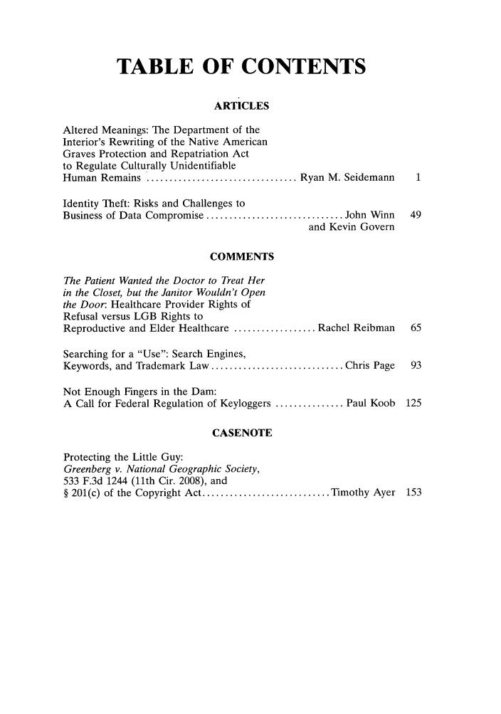 handle is hein.journals/tempnlt28 and id is 1 raw text is: TABLE OF CONTENTS
ARTICLES
Altered Meanings: The Department of the
Interior's Rewriting of the Native American
Graves Protection and Repatriation Act
to Regulate Culturally Unidentifiable
Human Remains ................................. Ryan M. Seidemann
Identity Theft: Risks and Challenges to
Business of Data Compromise .............................. John Winn  49
and Kevin Govern
COMMENTS
The Patient Wanted the Doctor to Treat Her
in the Closet, but the Janitor Wouldn't Open
the Door: Healthcare Provider Rights of
Refusal versus LGB Rights to
Reproductive and Elder Healthcare .................. Rachel Reibman   65
Searching for a Use: Search Engines,
Keywords, and Trademark Law ............................. Chris Page  93
Not Enough Fingers in the Dam:
A Call for Federal Regulation of Keyloggers ............... Paul Koob  125
CASENOTE
Protecting the Little Guy:
Greenberg v. National Geographic Society,
533 F.3d 1244 (11th Cir. 2008), and
§ 201(c) of the Copyright Act ............................ Timothy Ayer 153


