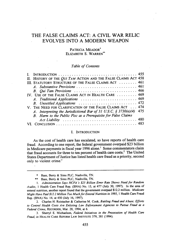 handle is hein.journals/tenn65 and id is 465 raw text is: THE FALSE CLAIMS ACT: A CIVIL WAR RELIC
EVOLVES INTO A MODERN WEAPON
PATRICIA MEADOR*
ELIZABETH S. WARREN**
Table of Contents
I.  INTRODUCTION   ...................................           455
II. HISTORY OF THE QuI TAM ACTION AND THE FALSE CLAIMS ACT 458
III. STATUTORY STRUCTURE OF THE FALSE CLAIMS ACT ......... 461
A.  Substantive Provisions  ........................... 461
B.  Qui Tam  Provisions  ............................ 466
IV. USE OF THE FALSE CLAIMS ACT IN HEALTH CARE .......... 469
A. Traditional Applications  ......................... 469
B. Unsettled Applications  .......................... 472
V. THE NEED FOR CLARIFICATION OF THE FALSE CLAIMS ACT        ... 474
A. Interpreting the Jurisdictional Bar of 31 US.C. § 3730(e)(4) 475
B. Harm to the Public Fisc as a Prerequisite for False Claims
A ct Liability  .................................         480
VI.  CONCLUSION  ....................................            483
I. INTRODUCTION
As the cost of health care has escalated, so have reports of health care
fraud. According to one report, the federal government overpaid $23 billion
in Medicare payments in fiscal year 1996 alone.' Some commentators claim
that fraud accounts for three to ten percent of health care costs.' The United
States Department of Justice has listed health care fraud as a priority, second
only to violent crime.3
* Bass, Berry & Sims PLC, Nashville, TN.
** Bass, Berry & Sims PLC, Nashville, TN.
1. Administration Says HCFA 's $23 Billion Error Rate Shows Need for Random
Audits, I Health Care Fraud Rep. (BNA) No. 15, at 477 (July 30, 1997). In the area of
enteral nutrition, another report found that the government overpaid $12.2 million. Medicare
Might Have Paid $12.2 Million Too Much for Enteral Nutrition in 1995, 1 Health Care Fraud
Rep. (BNA) No. 14, at 450 (July 16, 1997).
2. Charles H. Roistacher & Catherine M. Cook, Battling Fraud and Abuse; Efforts
to Control Health Costs Are Enlisting Law Enforcement Agencies to Pursue Fraud as a
Federal Crime, RECORDER, Mar. 28, 1994, at 6.
3. Sherryl E. Michaelson, Federal Initiatives in the Prosecution of Health Care
Fraud, in HEALTH CARE REFORM LAW INSTITUTE 379, 381 (1994).


