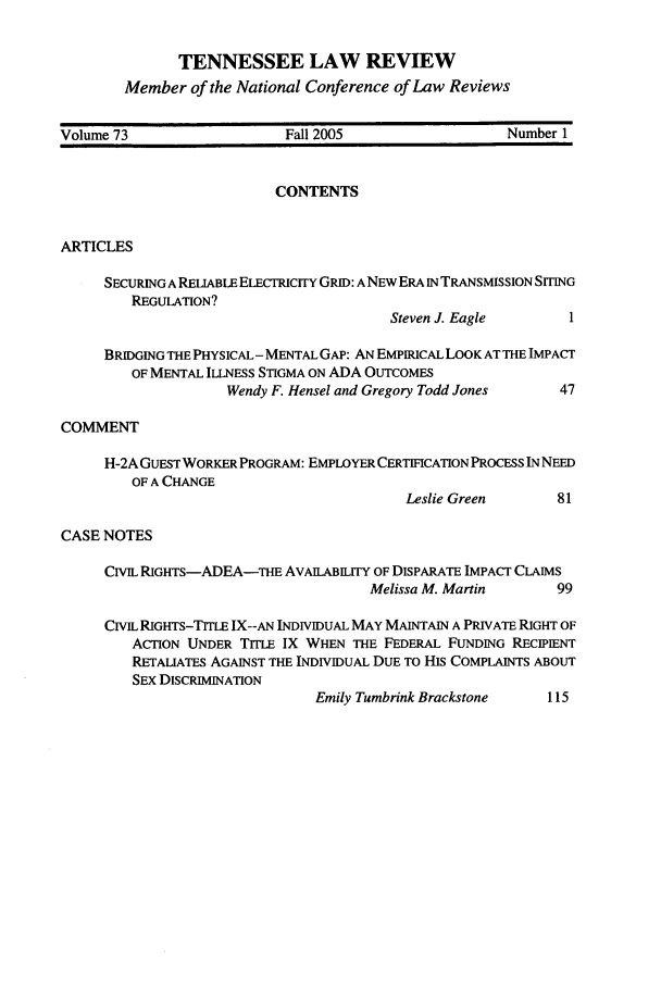 handle is hein.journals/tenn73 and id is 1 raw text is: TENNESSEE LAW REVIEW
Member of the National Conference of Law Reviews

Volume 73                   Fall 2005                  Number 1
CONTENTS
ARTICLES
SECURING A RELIABLE ELECTRICITY GRID: ANEW ERA IN TRANSMISSION SITING
REGULATION?
Steven J. Eagle       1
BRIDGING THE PHYSICAL- MENTAL GAP: AN EMPIRICAL LOOK AT THE IMPACT
OF MENTAL ILLNESS STIGMA ON ADA OUTCOMES
Wendy F. Hensel and Gregory Todd Jones   47
COMMENT
H-2A GUEST WORKER PROGRAM: EMPLOYER CERTIFICATION PROCESS IN NEED
OF A CHANGE
Leslie Green       81
CASE NOTES
CIVIL RIGHTS-ADEA-THE AvAILABIm  OF DISPARATE IMPACT CLAIMS
Melissa M. Martin      99
CIVIL RIGHTS-TITLE IX--AN INDIVIDUAL MAY MAINTAIN A PRIVATE RIGHT OF
ACTION UNDER TITLE IX WHEN THE FEDERAL FUNDING RECIPIENT
RETALIATES AGAINST THE INDIVIDUAL DUE TO HIS COMPLAINTS ABOUT
SEX DISCRIMINATION
Emily Tumbrink Brackstone    115



