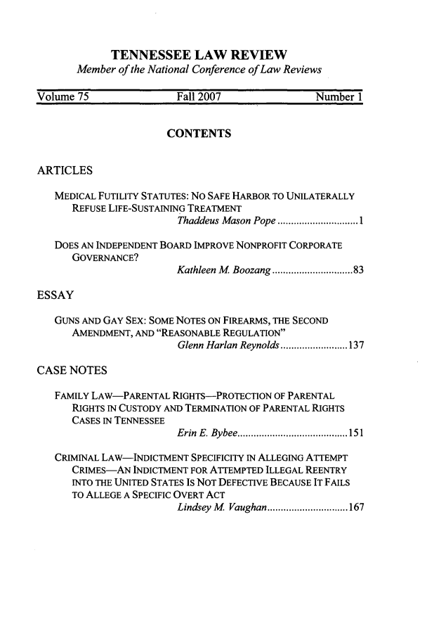 handle is hein.journals/tenn75 and id is 1 raw text is: TENNESSEE LAW REVIEW
Member of the National Conference of Law Reviews

Volume 75                Fall 2007               Number 1
CONTENTS
ARTICLES
MEDICAL FUTILITY STATUTES: No SAFE HARBOR TO UNILATERALLY
REFUSE LIFE-SUSTAINING TREATMENT
Thaddeus Mason Pope .............................. 1
DOES AN INDEPENDENT BOARD IMPROVE NONPROFIT CORPORATE
GOVERNANCE?
Kathleen M  Boozang .......................... 83
ESSAY
GUNS AND GAY SEX: SOME NOTES ON FIREARMS, THE SECOND
AMENDMENT, AND REASONABLE REGULATION
Glenn Harlan Reynolds ......................... 137
CASE NOTES
FAMILY LAW-PARENTAL RIGHTS-PROTECTION OF PARENTAL
RIGHTS IN CUSTODY AND TERMINATION OF PARENTAL RIGHTS
CASES IN TENNESSEE
Erin  E. Bybee ......................................... 151
CRIMINAL LAW-INDICTMENT SPECIFICITY IN ALLEGING ATTEMPT
CRIMES-AN INDICTMENT FOR ATrEMPTED ILLEGAL REENTRY
INTO THE UNITED STATES IS NOT DEFECTIVE BECAUSE IT FAILS
TO ALLEGE A SPECIFIC OVERT ACT
Lindsey M   Vaughan .............................. 167


