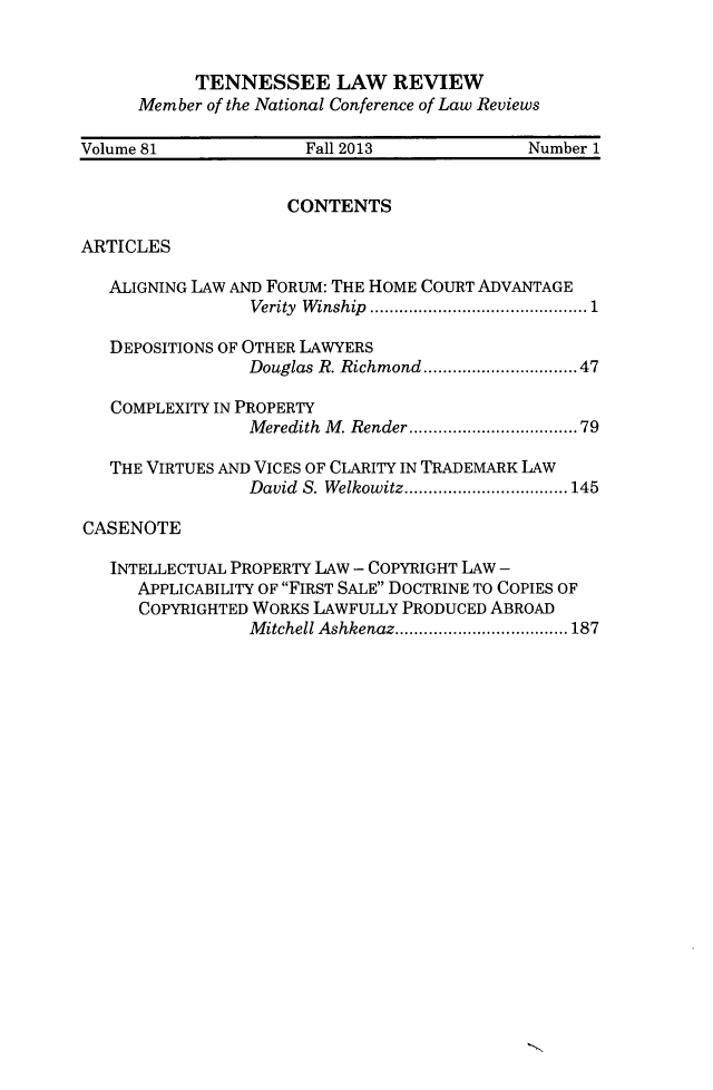 handle is hein.journals/tenn81 and id is 1 raw text is: TENNESSEE LAW REVIEW
Member of the National Conference of Law Reviews
Volume 81             Fall 2013            Number 1
CONTENTS
ARTICLES
ALIGNING LAW AND FORUM: THE HOME COURT ADVANTAGE
Verity  Winship ..................... 1
DEPOSITIONS OF OTHER LAWYERS
Douglas R. Richmond ...... .........47
COMPLEXITY IN PROPERTY
Meredith M. Render ................79
THE VIRTUES AND VICES OF CLARITY IN TRADEMARK LAW
David S. Welkowitz....... ..........145
CASENOTE
INTELLECTUAL PROPERTY LAW - COPYRIGHT LAW -
APPLICABILITY OF FIRST SALE DOCTRINE TO COPIES OF
COPYRIGHTED WORKS LAWFULLY PRODUCED ABROAD
Mitchell Ashkenaz.... .. . .......... 187


