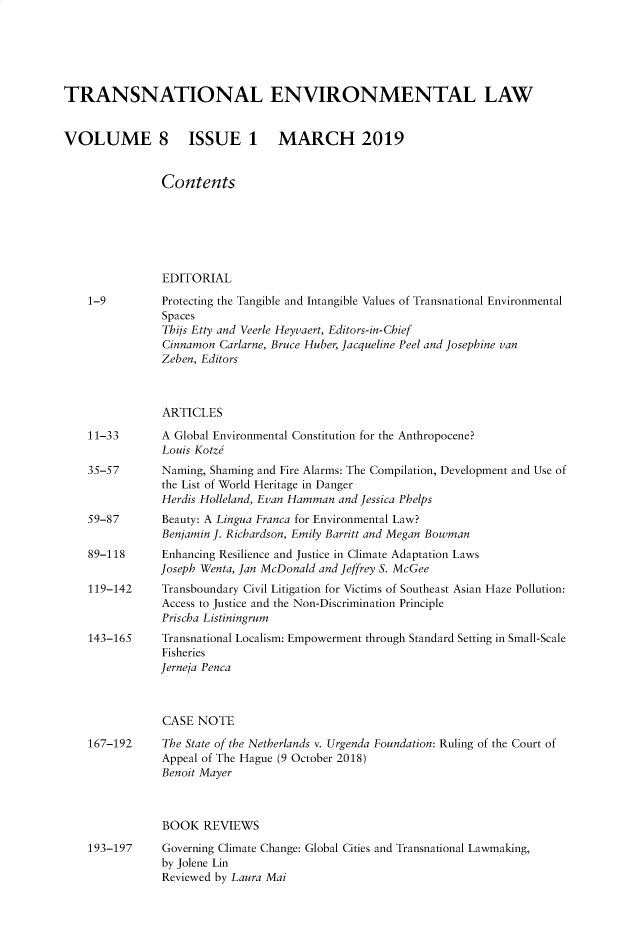 handle is hein.journals/tevl8 and id is 1 raw text is: 





TRANSNATIONAL ENVIRONMENTAL LAW


VOLUME 8 ISSUE 1 MARCH 2019


                Contents






                EDITORIAL
    1-9         Protecting the Tangible and Intangible Values of Transnational Environmental
                Spaces
                Thijs Etty and Veerle Heyvaert, Editors-in-Chief
                Cinnamon Carlarne, Bruce Huber, Jacqueline Peel and Josephine van
                Zeben, Editors



                ARTICLES
    11-33       A Global Environmental Constitution for the Anthropocene?
                Louis Kotze
    35-57       Naming, Shaming and Fire Alarms: The Compilation, Development and Use of
                the List of World Heritage in Danger
                Herdis Holleland, Evan Hamman and Jessica Phelps
    59-87       Beauty: A Lingua Franca for Environmental Law?
                Benjamin J. Richardson, Emily Barritt and Megan Bowman
    89-118      Enhancing Resilience and Justice in Climate Adaptation Laws
                Joseph Wenta, Jan McDonald and Jeffrey S. McGee
    119-142     Transboundary Civil Litigation for Victims of Southeast Asian Haze Pollution:
                Access to Justice and the Non-Discrimination Principle
                Prischa Listiningrum
    143-165     Transnational Localism: Empowerment through Standard Setting in Small-Scale
                Fisheries
                Jerneja Penca



                CASE NOTE
    167-192     The State of the Netherlands v. Urgenda Foundation: Ruling of the Court of
                Appeal of The Hague (9 October 2018)
                Benoit Mayer



                BOOK  REVIEWS
    193-197     Governing Climate Change: Global Cities and Transnational Lawmaking,
                by Jolene Lin
                Reviewed by Laura Mai


